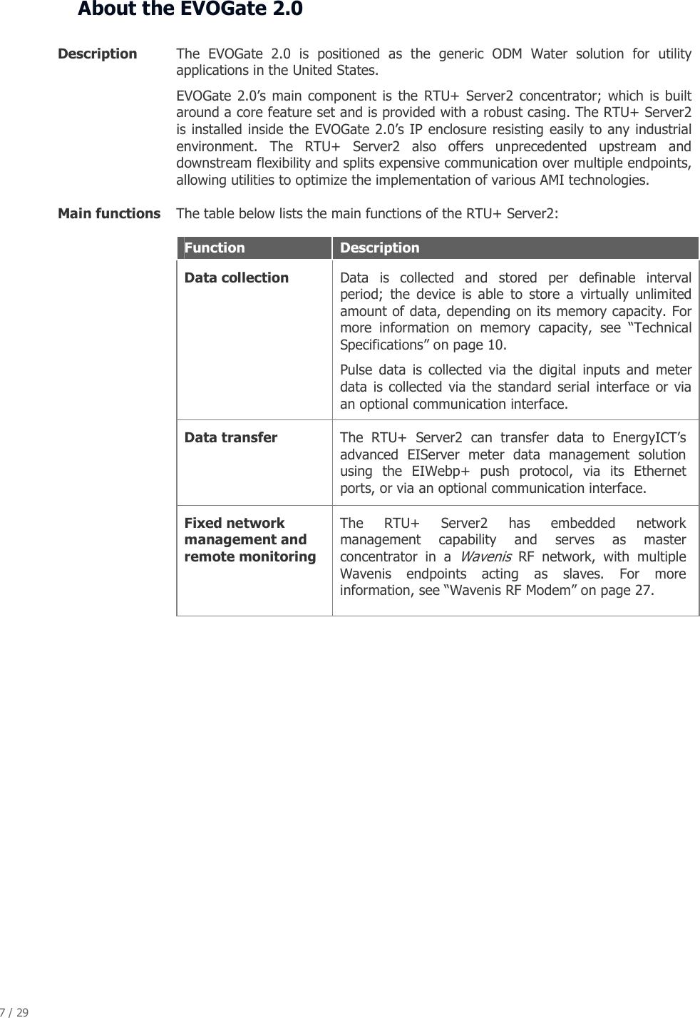 7 / 29   About the EVOGate 2.0  Description  The  EVOGate  2.0  is  positioned  as  the  generic  ODM  Water  solution  for  utility applications in the United States. EVOGate  2.0&rsquo;s main component  is  the  RTU+ Server2 concentrator;  which  is built around a core feature set and is provided with a robust casing. The RTU+ Server2 is installed inside the EVOGate 2.0&rsquo;s IP enclosure resisting easily to any industrial environment.  The  RTU+  Server2  also  offers  unprecedented  upstream  and downstream flexibility and splits expensive communication over multiple endpoints, allowing utilities to optimize the implementation of various AMI technologies. Main functions  The table below lists the main functions of the RTU+ Server2: Function  Description Data collection   Data  is  collected  and  stored  per  definable  interval period;  the  device  is  able  to  store  a  virtually  unlimited amount of data, depending on its memory capacity. For more  information  on  memory  capacity,  see  &ldquo;Technical Specifications&rdquo; on page 10. Pulse  data  is  collected  via  the  digital  inputs  and  meter data  is collected  via the  standard  serial  interface or  via an optional communication interface.  Data transfer   The  RTU+  Server2  can  transfer  data  to  EnergyICT&rsquo;s advanced  EIServer  meter  data  management  solution using  the  EIWebp+  push  protocol,  via  its  Ethernet ports, or via an optional communication interface. Fixed network management and remote monitoring The  RTU+  Server2  has  embedded  network management  capability  and  serves  as  master concentrator  in  a Wavenis  RF  network,  with  multiple Wavenis  endpoints  acting  as  slaves.  For  more information, see &ldquo;Wavenis RF Modem&rdquo; on page 27.            