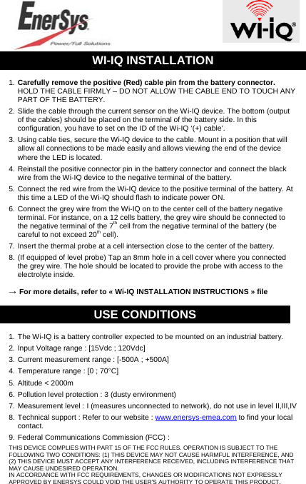  WI-IQ INSTALLATION 1. Carefully remove the positive (Red) cable pin from the battery connector. HOLD THE CABLE FIRMLY – DO NOT ALLOW THE CABLE END TO TOUCH ANY PART OF THE BATTERY. 2. Slide the cable through the current sensor on the Wi-IQ device. The bottom (output of the cables) should be placed on the terminal of the battery side. In this configuration, you have to set on the ID of the Wi-IQ ‘(+) cable’. 3. Using cable ties, secure the Wi-IQ device to the cable. Mount in a position that will allow all connections to be made easily and allows viewing the end of the device where the LED is located. 4. Reinstall the positive connector pin in the battery connector and connect the black wire from the Wi-IQ device to the negative terminal of the battery. 5. Connect the red wire from the Wi-IQ device to the positive terminal of the battery. At this time a LED of the Wi-IQ should flash to indicate power ON. 6. Connect the grey wire from the Wi-IQ on to the center cell of the battery negative terminal. For instance, on a 12 cells battery, the grey wire should be connected to the negative terminal of the 7th cell from the negative terminal of the battery (be careful to not exceed 20th cell). 7. Insert the thermal probe at a cell intersection close to the center of the battery. 8. (If equipped of level probe) Tap an 8mm hole in a cell cover where you connected the grey wire. The hole should be located to provide the probe with access to the electrolyte inside. → For more details, refer to « Wi-IQ INSTALLATION INSTRUCTIONS » file USE CONDITIONS 1. The Wi-IQ is a battery controller expected to be mounted on an industrial battery. 2. Input Voltage range : [15Vdc ; 120Vdc] 3. Current measurement range : [-500A ; +500A] 4. Temperature range : [0 ; 70°C] 5. Altitude &lt; 2000m 6. Pollution level protection : 3 (dusty environment) 7. Measurement level : I (measures unconnected to network), do not use in level II,III,IV 8. Technical support : Refer to our website : www.enersys-emea.com to find your local contact. 9. Federal Communications Commission (FCC) : THIS DEVICE COMPLIES WITH PART 15 OF THE FCC RULES. OPERATION IS SUBJECT TO THE FOLLOWING TWO CONDITIONS: (1) THIS DEVICE MAY NOT CAUSE HARMFUL INTERFERENCE, AND (2) THIS DEVICE MUST ACCEPT ANY INTERFERENCE RECEIVED, INCLUDING INTERFERENCE THAT MAY CAUSE UNDESIRED OPERATION. IN ACCORDANCE WITH FCC REQUIREMENTS, CHANGES OR MODIFICATIONS NOT EXPRESSLY APPROVED BY ENERSYS COULD VOID THE USER&apos;S AUTHORITY TO OPERATE THIS PRODUCT. 