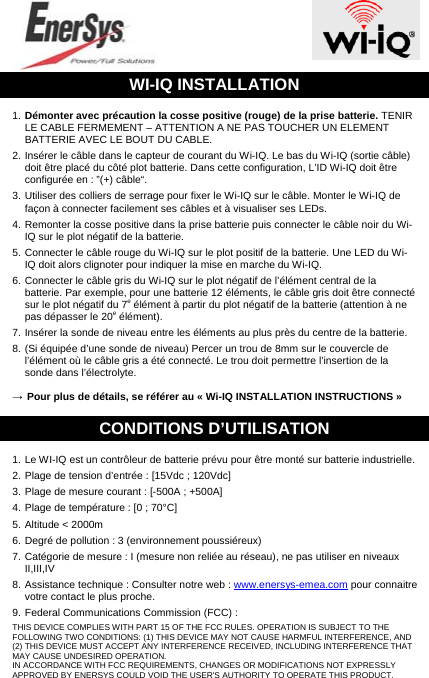  WI-IQ INSTALLATION 1. Démonter avec précaution la cosse positive (rouge) de la prise batterie. TENIR LE CABLE FERMEMENT – ATTENTION A NE PAS TOUCHER UN ELEMENT BATTERIE AVEC LE BOUT DU CABLE. 2. Insérer le câble dans le capteur de courant du Wi-IQ. Le bas du Wi-IQ (sortie câble) doit être placé du côté plot batterie. Dans cette configuration, L’ID Wi-IQ doit être configurée en : ”(+) câble“. 3. Utiliser des colliers de serrage pour fixer le Wi-IQ sur le câble. Monter le Wi-IQ de façon à connecter facilement ses câbles et à visualiser ses LEDs. 4. Remonter la cosse positive dans la prise batterie puis connecter le câble noir du Wi-IQ sur le plot négatif de la batterie. 5. Connecter le câble rouge du Wi-IQ sur le plot positif de la batterie. Une LED du Wi-IQ doit alors clignoter pour indiquer la mise en marche du Wi-IQ. 6. Connecter le câble gris du Wi-IQ sur le plot négatif de l’élément central de la batterie. Par exemple, pour une batterie 12 éléments, le câble gris doit être connecté sur le plot négatif du 7e élément à partir du plot négatif de la batterie (attention à ne pas dépasser le 20e élément). 7. Insérer la sonde de niveau entre les éléments au plus près du centre de la batterie. 8. (Si équipée d’une sonde de niveau) Percer un trou de 8mm sur le couvercle de l’élément où le câble gris a été connecté. Le trou doit permettre l’insertion de la sonde dans l’électrolyte. → Pour plus de détails, se référer au « Wi-IQ INSTALLATION INSTRUCTIONS » CONDITIONS D’UTILISATION 1. Le WI-IQ est un contrôleur de batterie prévu pour être monté sur batterie industrielle. 2. Plage de tension d’entrée : [15Vdc ; 120Vdc] 3. Plage de mesure courant : [-500A ; +500A] 4. Plage de température : [0 ; 70°C] 5. Altitude &lt; 2000m 6. Degré de pollution : 3 (environnement poussiéreux) 7. Catégorie de mesure : I (mesure non reliée au réseau), ne pas utiliser en niveaux II,III,IV 8. Assistance technique : Consulter notre web : www.enersys-emea.com pour connaitre  votre contact le plus proche. 9. Federal Communications Commission (FCC) : THIS DEVICE COMPLIES WITH PART 15 OF THE FCC RULES. OPERATION IS SUBJECT TO THE FOLLOWING TWO CONDITIONS: (1) THIS DEVICE MAY NOT CAUSE HARMFUL INTERFERENCE, AND (2) THIS DEVICE MUST ACCEPT ANY INTERFERENCE RECEIVED, INCLUDING INTERFERENCE THAT MAY CAUSE UNDESIRED OPERATION. IN ACCORDANCE WITH FCC REQUIREMENTS, CHANGES OR MODIFICATIONS NOT EXPRESSLY APPROVED BY ENERSYS COULD VOID THE USER&apos;S AUTHORITY TO OPERATE THIS PRODUCT. 