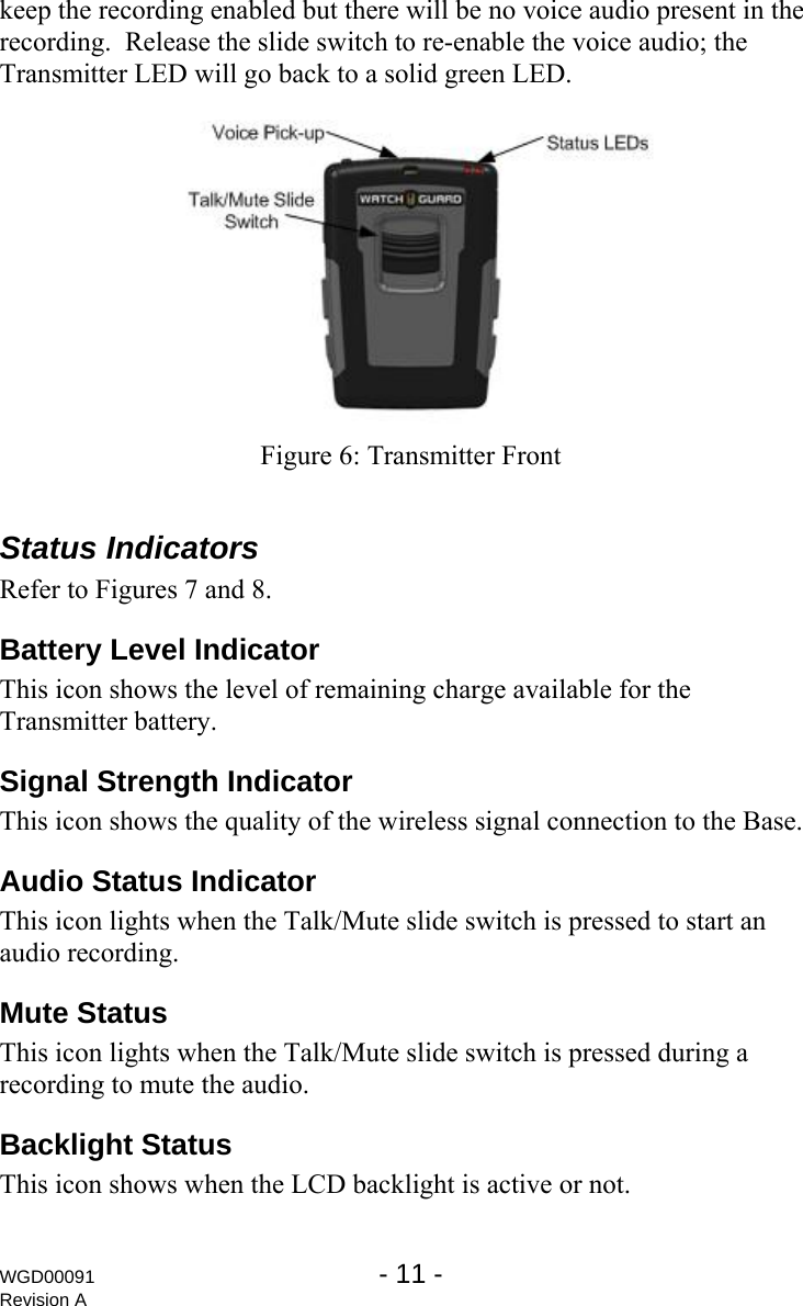 keep the recording enabled but there will be no voice audio present in the recording.  Release the slide switch to re-enable the voice audio; the Transmitter LED will go back to a solid green LED.   Figure 6: Transmitter Front  Status Indicators Refer to Figures 7 and 8. Battery Level Indicator This icon shows the level of remaining charge available for the Transmitter battery. Signal Strength Indicator This icon shows the quality of the wireless signal connection to the Base. Audio Status Indicator This icon lights when the Talk/Mute slide switch is pressed to start an audio recording. Mute Status This icon lights when the Talk/Mute slide switch is pressed during a recording to mute the audio. Backlight Status This icon shows when the LCD backlight is active or not. WGD00091  - 11 -   Revision A 
