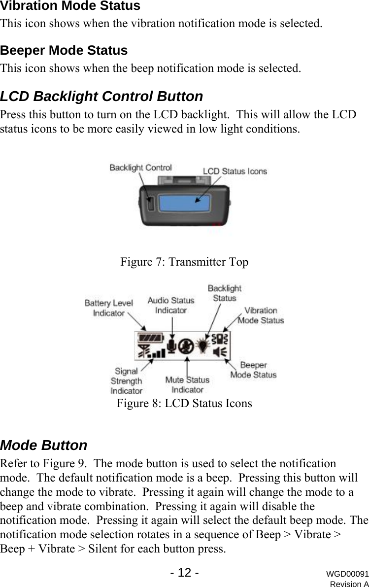 Vibration Mode Status This icon shows when the vibration notification mode is selected. Beeper Mode Status This icon shows when the beep notification mode is selected. LCD Backlight Control Button Press this button to turn on the LCD backlight.  This will allow the LCD status icons to be more easily viewed in low light conditions.   Figure 7: Transmitter Top   Figure 8: LCD Status Icons  Mode Button Refer to Figure 9.  The mode button is used to select the notification mode.  The default notification mode is a beep.  Pressing this button will change the mode to vibrate.  Pressing it again will change the mode to a beep and vibrate combination.  Pressing it again will disable the notification mode.  Pressing it again will select the default beep mode. The notification mode selection rotates in a sequence of Beep > Vibrate > Beep + Vibrate > Silent for each button press.   - 12 - WGD00091 Revision A 