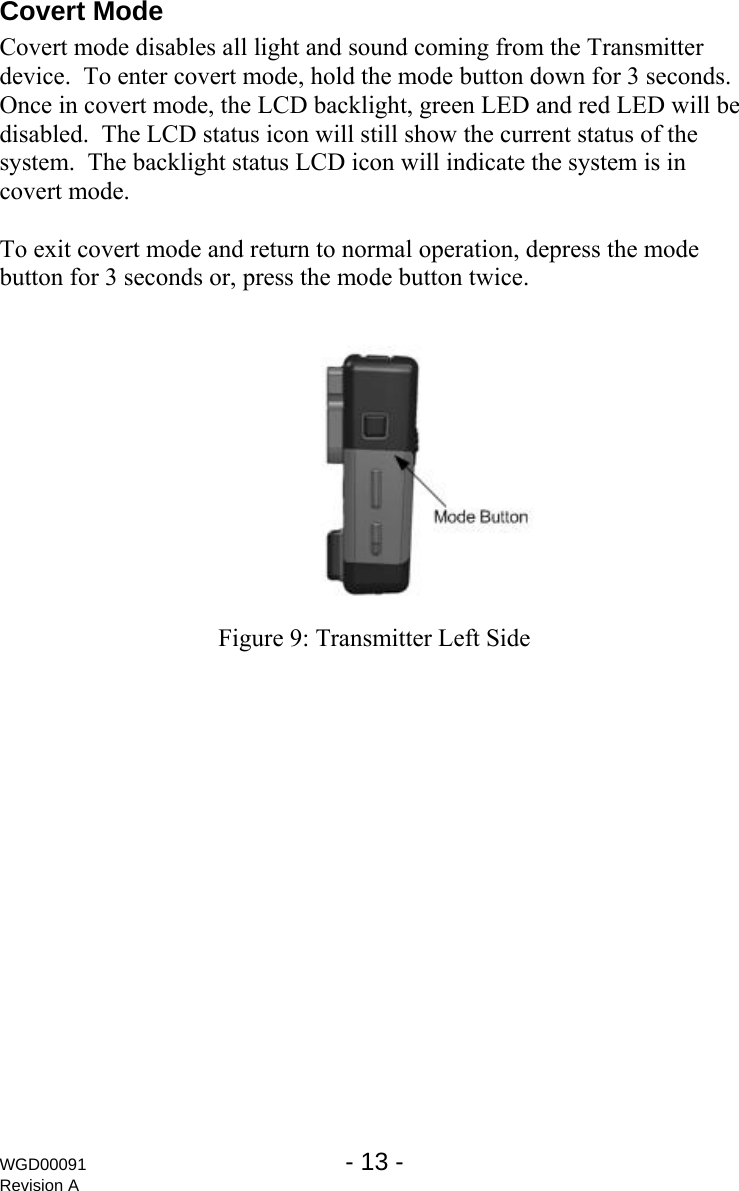 Covert Mode Covert mode disables all light and sound coming from the Transmitter device.  To enter covert mode, hold the mode button down for 3 seconds.  Once in covert mode, the LCD backlight, green LED and red LED will be disabled.  The LCD status icon will still show the current status of the system.  The backlight status LCD icon will indicate the system is in covert mode.  To exit covert mode and return to normal operation, depress the mode button for 3 seconds or, press the mode button twice.   Figure 9: Transmitter Left Side WGD00091  - 13 -   Revision A 