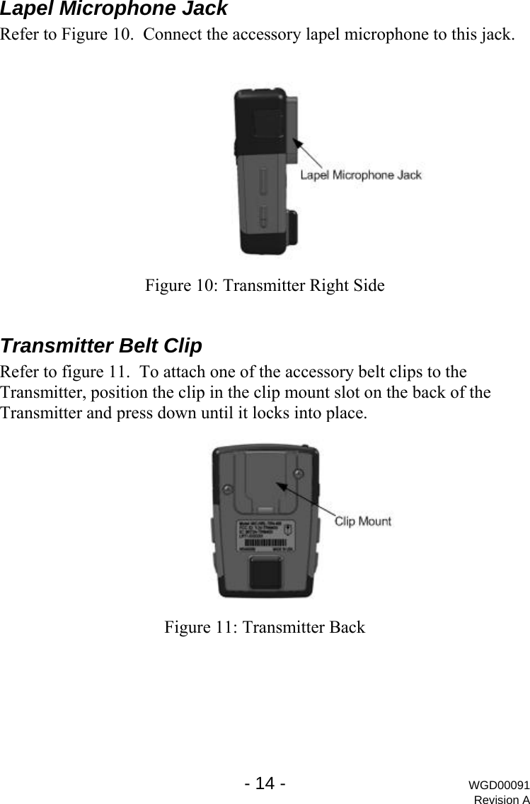  Lapel Microphone Jack Refer to Figure 10.  Connect the accessory lapel microphone to this jack.   Figure 10: Transmitter Right Side  Transmitter Belt Clip Refer to figure 11.  To attach one of the accessory belt clips to the Transmitter, position the clip in the clip mount slot on the back of the Transmitter and press down until it locks into place.  Figure 11: Transmitter Back   - 14 - WGD00091 Revision A 