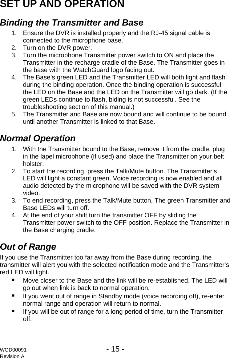 WGD00091  - 15 -   Revision A  SET UP AND OPERATION Binding the Transmitter and Base 1.  Ensure the DVR is installed properly and the RJ-45 signal cable is connected to the microphone base. 2.  Turn on the DVR power. 3.  Turn the microphone Transmitter power switch to ON and place the Transmitter in the recharge cradle of the Base. The Transmitter goes in the base with the WatchGuard logo facing out. 4.  The Base&rsquo;s green LED and the Transmitter LED will both light and flash during the binding operation. Once the binding operation is successful, the LED on the Base and the LED on the Transmitter will go dark. (If the green LEDs continue to flash, biding is not successful. See the troubleshooting section of this manual.) 5.  The Transmitter and Base are now bound and will continue to be bound until another Transmitter is linked to that Base. Normal Operation  1.  With the Transmitter bound to the Base, remove it from the cradle, plug in the lapel microphone (if used) and place the Transmitter on your belt holster. 2.  To start the recording, press the Talk/Mute button. The Transmitter&rsquo;s LED will light a constant green. Voice recording is now enabled and all audio detected by the microphone will be saved with the DVR system video. 3.  To end recording, press the Talk/Mute button, The green Transmitter and Base LEDs will turn off. 4.  At the end of your shift turn the transmitter OFF by sliding the Transmitter power switch to the OFF position. Replace the Transmitter in the Base charging cradle. Out of Range  If you use the Transmitter too far away from the Base during recording, the transmitter will alert you with the selected notification mode and the Transmitter&rsquo;s red LED will light.  Move closer to the Base and the link will be re-established. The LED will go out when link is back to normal operation.  If you went out of range in Standby mode (voice recording off), re-enter normal range and operation will return to normal.  If you will be out of range for a long period of time, turn the Transmitter off. 