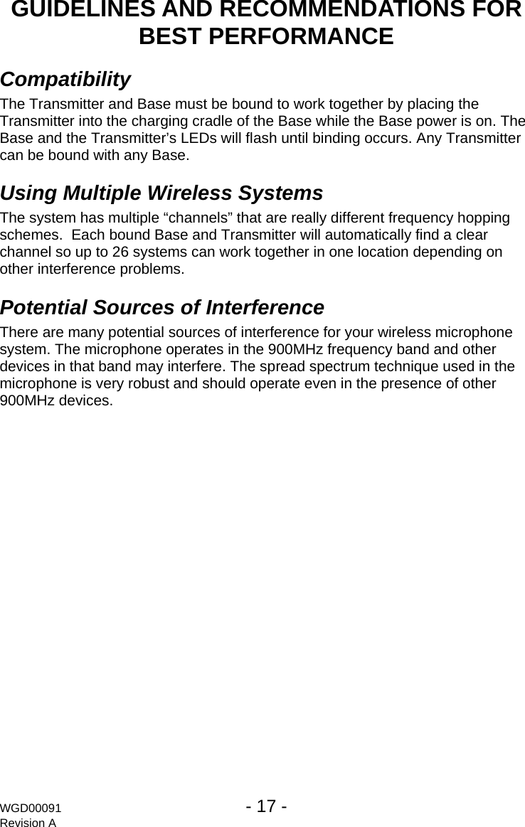 WGD00091  - 17 -   Revision A GUIDELINES AND RECOMMENDATIONS FOR BEST PERFORMANCE Compatibility The Transmitter and Base must be bound to work together by placing the Transmitter into the charging cradle of the Base while the Base power is on. The Base and the Transmitter&rsquo;s LEDs will flash until binding occurs. Any Transmitter can be bound with any Base. Using Multiple Wireless Systems The system has multiple &ldquo;channels&rdquo; that are really different frequency hopping schemes.  Each bound Base and Transmitter will automatically find a clear channel so up to 26 systems can work together in one location depending on other interference problems. Potential Sources of Interference There are many potential sources of interference for your wireless microphone system. The microphone operates in the 900MHz frequency band and other devices in that band may interfere. The spread spectrum technique used in the microphone is very robust and should operate even in the presence of other 900MHz devices. 