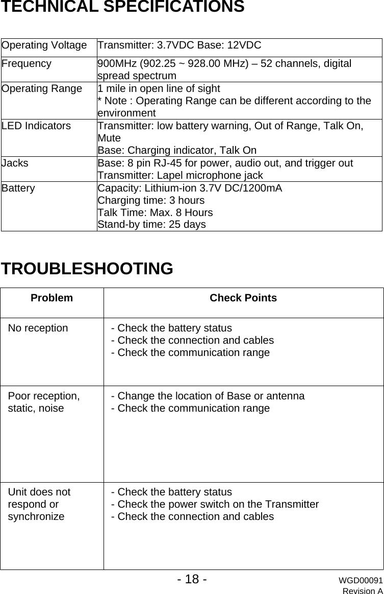 TECHNICAL SPECIFICATIONS  Operating Voltage  Transmitter: 3.7VDC Base: 12VDC Frequency  900MHz (902.25 ~ 928.00 MHz) &ndash; 52 channels, digital spread spectrum Operating Range  1 mile in open line of sight * Note : Operating Range can be different according to the environment LED Indicators  Transmitter: low battery warning, Out of Range, Talk On, Mute  Base: Charging indicator, Talk On Jacks  Base: 8 pin RJ-45 for power, audio out, and trigger out Transmitter: Lapel microphone jack Battery  Capacity: Lithium-ion 3.7V DC/1200mA Charging time: 3 hours Talk Time: Max. 8 Hours Stand-by time: 25 days  TROUBLESHOOTING  Problem Check Points No reception  - Check the battery status - Check the connection and cables - Check the communication range Poor reception, static, noise  - Change the location of Base or antenna - Check the communication range Unit does not respond or synchronize - Check the battery status - Check the power switch on the Transmitter - Check the connection and cables   - 18 - WGD00091 Revision A 