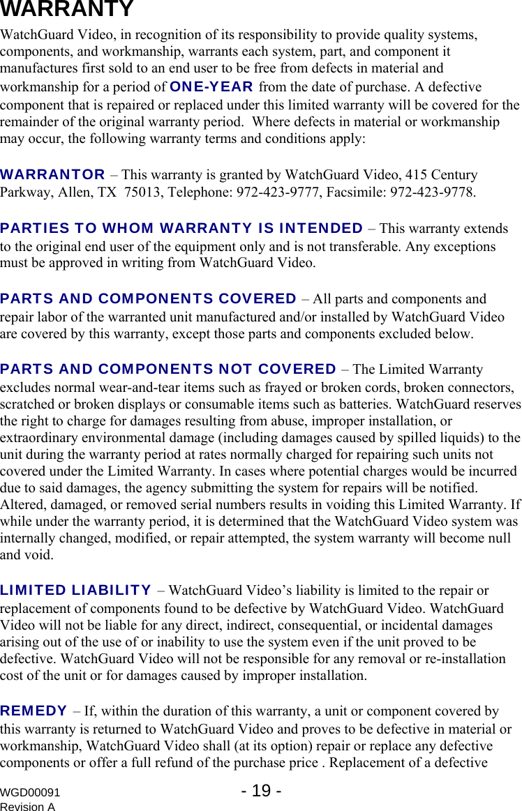 WGD00091  - 19 -   Revision A WARRANTY WatchGuard Video, in recognition of its responsibility to provide quality systems, components, and workmanship, warrants each system, part, and component it manufactures first sold to an end user to be free from defects in material and workmanship for a period of ONE-YEAR from the date of purchase. A defective component that is repaired or replaced under this limited warranty will be covered for the remainder of the original warranty period.  Where defects in material or workmanship may occur, the following warranty terms and conditions apply:  WARRANTOR &ndash; This warranty is granted by WatchGuard Video, 415 Century Parkway, Allen, TX  75013, Telephone: 972-423-9777, Facsimile: 972-423-9778.  PARTIES TO WHOM WARRANTY IS INTENDED &ndash; This warranty extends to the original end user of the equipment only and is not transferable. Any exceptions must be approved in writing from WatchGuard Video.  PARTS AND COMPONENTS COVERED &ndash; All parts and components and repair labor of the warranted unit manufactured and/or installed by WatchGuard Video are covered by this warranty, except those parts and components excluded below.  PARTS AND COMPONENTS NOT COVERED &ndash; The Limited Warranty excludes normal wear-and-tear items such as frayed or broken cords, broken connectors, scratched or broken displays or consumable items such as batteries. WatchGuard reserves the right to charge for damages resulting from abuse, improper installation, or extraordinary environmental damage (including damages caused by spilled liquids) to the unit during the warranty period at rates normally charged for repairing such units not covered under the Limited Warranty. In cases where potential charges would be incurred due to said damages, the agency submitting the system for repairs will be notified.  Altered, damaged, or removed serial numbers results in voiding this Limited Warranty. If while under the warranty period, it is determined that the WatchGuard Video system was internally changed, modified, or repair attempted, the system warranty will become null and void.   LIMITED LIABILITY &ndash; WatchGuard Video&rsquo;s liability is limited to the repair or replacement of components found to be defective by WatchGuard Video. WatchGuard Video will not be liable for any direct, indirect, consequential, or incidental damages arising out of the use of or inability to use the system even if the unit proved to be defective. WatchGuard Video will not be responsible for any removal or re-installation cost of the unit or for damages caused by improper installation.  REMEDY &ndash; If, within the duration of this warranty, a unit or component covered by this warranty is returned to WatchGuard Video and proves to be defective in material or workmanship, WatchGuard Video shall (at its option) repair or replace any defective components or offer a full refund of the purchase price . Replacement of a defective 