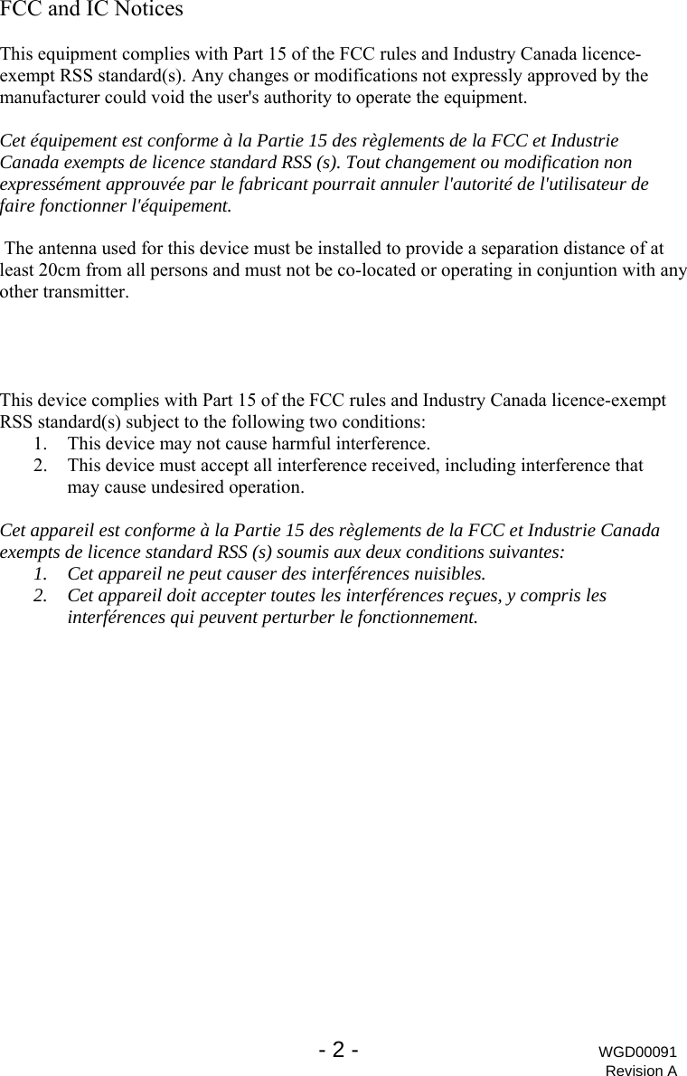   - 2 - WGD00091 Revision A FCC and IC Notices  This equipment complies with Part 15 of the FCC rules and Industry Canada licence-exempt RSS standard(s). Any changes or modifications not expressly approved by the manufacturer could void the user's authority to operate the equipment.  Cet &eacute;quipement est conforme &agrave; la Partie 15 des r&egrave;glements de la FCC et Industrie Canada exempts de licence standard RSS (s). Tout changement ou modification non express&eacute;ment approuv&eacute;e par le fabricant pourrait annuler l'autorit&eacute; de l'utilisateur de faire fonctionner l'&eacute;quipement.   The antenna used for this device must be installed to provide a separation distance of atleast 20cm from all persons and must not be co-located or operating in conjuntion with any other transmitter.     This device complies with Part 15 of the FCC rules and Industry Canada licence-exempt RSS standard(s) subject to the following two conditions: 1. This device may not cause harmful interference. 2. This device must accept all interference received, including interference that may cause undesired operation.  Cet appareil est conforme &agrave; la Partie 15 des r&egrave;glements de la FCC et Industrie Canada exempts de licence standard RSS (s) soumis aux deux conditions suivantes: 1. Cet appareil ne peut causer des interf&eacute;rences nuisibles. 2. Cet appareil doit accepter toutes les interf&eacute;rences re&ccedil;ues, y compris les interf&eacute;rences qui peuvent perturber le fonctionnement. 