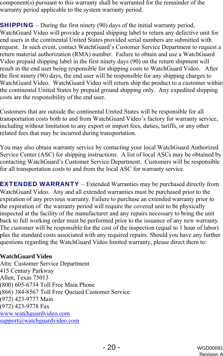   - 20 - WGD00091 Revision A component(s) pursuant to this warranty shall be warranted for the remainder of the warranty period applicable to the system warranty period.   SHIPPING &ndash; During the first ninety (90) days of the initial warranty period, WatchGuard Video will provide a prepaid shipping label to return any defective unit for end users in the continental United States provided serial numbers are submitted with request.  In such event, contact WatchGuard&rsquo;s Customer Service Department to request a return material authorization (RMA) number.  Failure to obtain and use a WatchGuard Video prepaid shipping label in the first ninety days (90) on the return shipment will result in the end user being responsible for shipping costs to WatchGuard Video.   After the first ninety (90) days, the end user will be responsible for any shipping charges to WatchGuard Video.  WatchGuard Video will return ship the product to a customer within the continental United States by prepaid ground shipping only.  Any expedited shipping costs are the responsibility of the end user.  Customers that are outside the continental United States will be responsible for all transportation costs both to and from WatchGuard Video&rsquo;s factory for warranty service, including without limitation to any export or import fees, duties, tariffs, or any other related fees that may be incurred during transportation.  You may also obtain warranty service by contacting your local WatchGuard Authorized Service Center (ASC) for shipping instructions.  A list of local ASCs may be obtained by contacting WatchGuard&rsquo;s Customer Service Department.  Customers will be responsible for all transportation costs to and from the local ASC for warranty service.  EXTENDED WARRANTY &ndash; Extended Warranties may be purchased directly from WatchGuard Video.  Any and all extended warranties must be purchased prior to the expiration of any previous warranty. Failure to purchase an extended warranty prior to the expiration of  the warranty period will require the covered unit to be physically inspected at the facility of the manufacturer and any repairs necessary to bring the unit back to full working order must be performed prior to the issuance of any new warranty. The customer will be responsible for the cost of the inspection (equal to 1 hour of labor) plus the standard costs associated with any required repairs. Should you have any further questions regarding the WatchGuard Video limited warranty, please direct them to:  WatchGuard Video Attn: Customer Service Department 415 Century Parkway Allen, Texas 75013 (800) 605-6734 Toll Free Main Phone (866) 384-8567 Toll Free Queued Customer Service (972) 423-9777 Main (972) 423-9778 Fax www.watchguardvideo.com support@watchguardvideo.com 