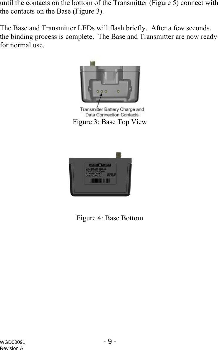 until the contacts on the bottom of the Transmitter (Figure 5) connect with the contacts on the Base (Figure 3).  The Base and Transmitter LEDs will flash briefly.  After a few seconds, the binding process is complete.  The Base and Transmitter are now ready for normal use.  Figure 3: Base Top View    Figure 4: Base Bottom WGD00091  - 9 -   Revision A 