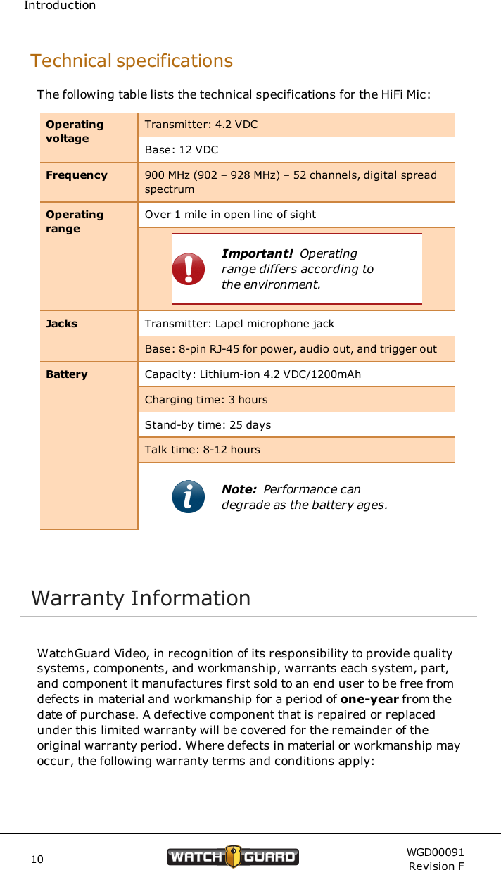 IntroductionTechnical specificationsThe following table lists the technical specifications for the HiFi Mic:OperatingvoltageTransmitter: 4.2 VDCBase: 12 VDCFrequency 900 MHz (902 &ndash; 928 MHz) &ndash; 52 channels, digital spreadspectrumOperatingrangeOver 1 mile in open line of sightImportant! Operatingrange differs according tothe environment.Jacks Transmitter: Lapel microphone jackBase: 8-pin RJ-45 for power, audio out, and trigger outBattery Capacity: Lithium-ion 4.2 VDC/1200mAhCharging time: 3 hoursStand-by time: 25 daysTalk time: 8-12 hoursNote: Performance candegrade as the battery ages.Warranty InformationWatchGuard Video, in recognition of its responsibility to provide qualitysystems, components, and workmanship, warrants each system, part,and component it manufactures first sold to an end user to be free fromdefects in material and workmanship for a period of one-year from thedate of purchase. A defective component that is repaired or replacedunder this limited warranty will be covered for the remainder of theoriginal warranty period. Where defects in material or workmanship mayoccur, the following warranty terms and conditions apply:10 WGD00091Revision F