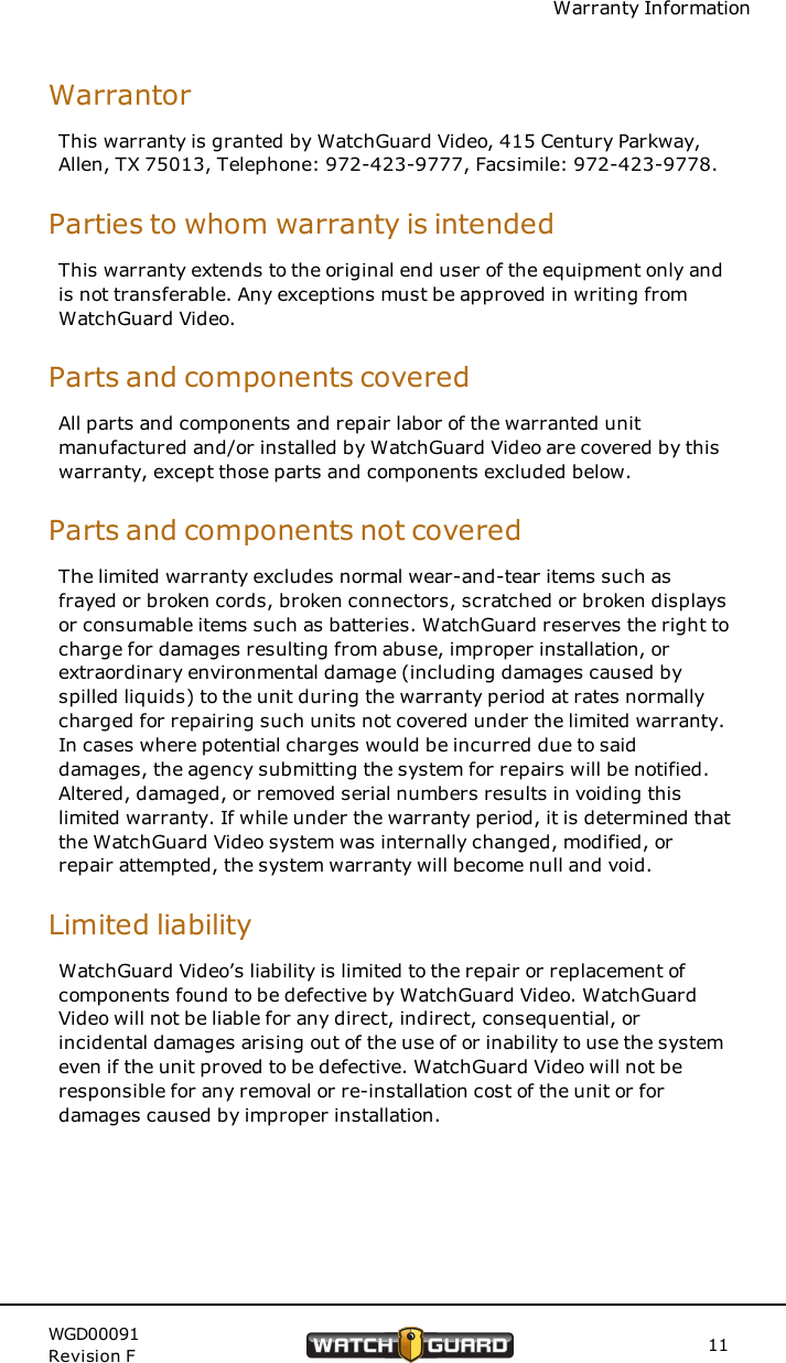 Warranty InformationWarrantorThis warranty is granted by WatchGuard Video, 415 Century Parkway,Allen, TX 75013, Telephone: 972-423-9777, Facsimile: 972-423-9778.Parties to whom warranty is intendedThis warranty extends to the original end user of the equipment only andis not transferable. Any exceptions must be approved in writing fromWatchGuard Video.Parts and components coveredAll parts and components and repair labor of the warranted unitmanufactured and/or installed by WatchGuard Video are covered by thiswarranty, except those parts and components excluded below.Parts and components not coveredThe limited warranty excludes normal wear-and-tear items such asfrayed or broken cords, broken connectors, scratched or broken displaysor consumable items such as batteries. WatchGuard reserves the right tocharge for damages resulting from abuse, improper installation, orextraordinary environmental damage (including damages caused byspilled liquids) to the unit during the warranty period at rates normallycharged for repairing such units not covered under the limited warranty.In cases where potential charges would be incurred due to saiddamages, the agency submitting the system for repairs will be notified.Altered, damaged, or removed serial numbers results in voiding thislimited warranty. If while under the warranty period, it is determined thatthe WatchGuard Video system was internally changed, modified, orrepair attempted, the system warranty will become null and void.Limited liabilityWatchGuard Video&rsquo;s liability is limited to the repair or replacement ofcomponents found to be defective by WatchGuard Video. WatchGuardVideo will not be liable for any direct, indirect, consequential, orincidental damages arising out of the use of or inability to use the systemeven if the unit proved to be defective. WatchGuard Video will not beresponsible for any removal or re-installation cost of the unit or fordamages caused by improper installation.WGD00091Revision F 11