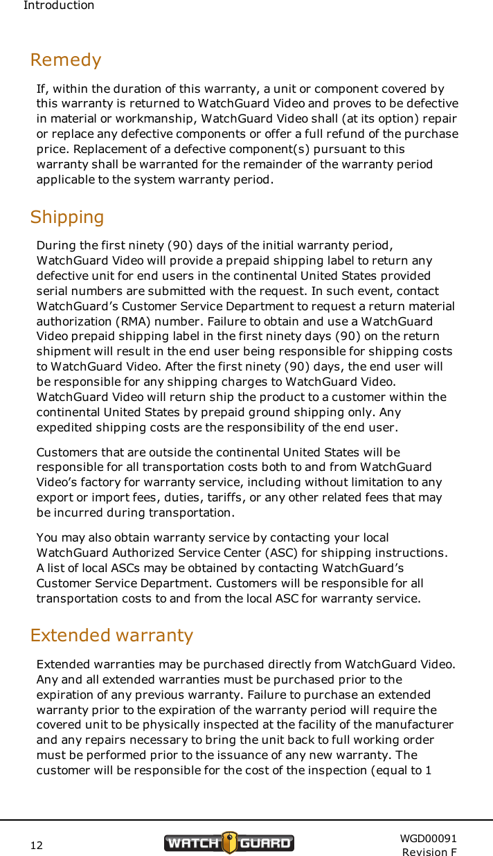 IntroductionRemedyIf, within the duration of this warranty, a unit or component covered bythis warranty is returned to WatchGuard Video and proves to be defectivein material or workmanship, WatchGuard Video shall (at its option) repairor replace any defective components or offer a full refund of the purchaseprice. Replacement of a defective component(s) pursuant to thiswarranty shall be warranted for the remainder of the warranty periodapplicable to the system warranty period.ShippingDuring the first ninety (90) days of the initial warranty period,WatchGuard Video will provide a prepaid shipping label to return anydefective unit for end users in the continental United States providedserial numbers are submitted with the request. In such event, contactWatchGuard&rsquo;s Customer Service Department to request a return materialauthorization (RMA) number. Failure to obtain and use a WatchGuardVideo prepaid shipping label in the first ninety days (90) on the returnshipment will result in the end user being responsible for shipping coststo WatchGuard Video. After the first ninety (90) days, the end user willbe responsible for any shipping charges to WatchGuard Video.WatchGuard Video will return ship the product to a customer within thecontinental United States by prepaid ground shipping only. Anyexpedited shipping costs are the responsibility of the end user.Customers that are outside the continental United States will beresponsible for all transportation costs both to and from WatchGuardVideo&rsquo;s factory for warranty service, including without limitation to anyexport or import fees, duties, tariffs, or any other related fees that maybe incurred during transportation.You may also obtain warranty service by contacting your localWatchGuard Authorized Service Center (ASC) for shipping instructions.A list of local ASCs may be obtained by contacting WatchGuard&rsquo;sCustomer Service Department. Customers will be responsible for alltransportation costs to and from the local ASC for warranty service.Extended warrantyExtended warranties may be purchased directly from WatchGuard Video.Any and all extended warranties must be purchased prior to theexpiration of any previous warranty. Failure to purchase an extendedwarranty prior to the expiration of the warranty period will require thecovered unit to be physically inspected at the facility of the manufacturerand any repairs necessary to bring the unit back to full working ordermust be performed prior to the issuance of any new warranty. Thecustomer will be responsible for the cost of the inspection (equal to 112 WGD00091Revision F