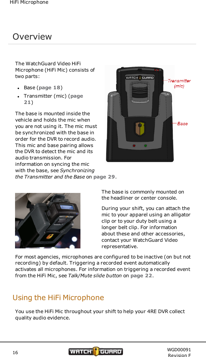HiFi MicrophoneOverviewThe WatchGuard Video HiFiMicrophone (HiFi Mic) consists oftwo parts:lBase (page 18)lTransmitter (mic) (page21)The base is mounted inside thevehicle and holds the mic whenyou are not using it. The mic mustbe synchronized with the base inorder for the DVR to record audio.This mic and base pairing allowsthe DVR to detect the mic and itsaudio transmission. Forinformation on syncing the micwith the base, see Synchronizingthe Transmitter and the Base on page 29.The base is commonly mounted onthe headliner or center console.During your shift, you can attach themic to your apparel using an alligatorclip or to your duty belt using alonger belt clip. For informationabout these and other accessories,contact your WatchGuard Videorepresentative.For most agencies, microphones are configured to be inactive (on but notrecording) by default. Triggering a recorded event automaticallyactivates all microphones. For information on triggering a recorded eventfrom the HiFi Mic, see Talk/Mute slide button on page 22.Using the HiFi MicrophoneYou use the HiFi Mic throughout your shift to help your 4RE DVR collectquality audio evidence.16 WGD00091Revision F