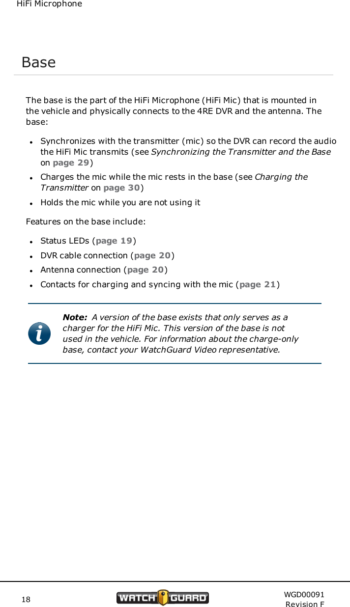 HiFi MicrophoneBaseThe base is the part of the HiFi Microphone (HiFi Mic) that is mounted inthe vehicle and physically connects to the 4RE DVR and the antenna. Thebase:lSynchronizes with the transmitter (mic) so the DVR can record the audiothe HiFi Mic transmits (see Synchronizing the Transmitter and the Baseon page 29)lCharges the mic while the mic rests in the base (see Charging theTransmitter on page 30)lHolds the mic while you are not using itFeatures on the base include:lStatus LEDs (page 19)lDVR cable connection (page 20)lAntenna connection (page 20)lContacts for charging and syncing with the mic (page 21)Note: A version of the base exists that only serves as acharger for the HiFi Mic. This version of the base is notused in the vehicle. For information about the charge-onlybase, contact your WatchGuard Video representative.18 WGD00091Revision F