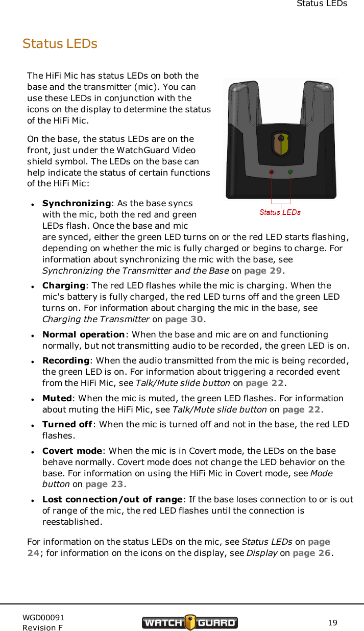 Status LEDsStatus LEDsThe HiFi Mic has status LEDs on both thebase and the transmitter (mic). You canuse these LEDs in conjunction with theicons on the display to determine the statusof the HiFi Mic.On the base, the status LEDs are on thefront, just under the WatchGuard Videoshield symbol. The LEDs on the base canhelp indicate the status of certain functionsof the HiFi Mic:lSynchronizing: As the base syncswith the mic, both the red and greenLEDs flash. Once the base and micare synced, either the green LED turns on or the red LED starts flashing,depending on whether the mic is fully charged or begins to charge. Forinformation about synchronizing the mic with the base, seeSynchronizing the Transmitter and the Base on page 29.lCharging: The red LED flashes while the mic is charging. When themic's battery is fully charged, the red LED turns off and the green LEDturns on. For information about charging the mic in the base, seeCharging the Transmitter on page 30.lNormal operation: When the base and mic are on and functioningnormally, but not transmitting audio to be recorded, the green LED is on.lRecording: When the audio transmitted from the mic is being recorded,the green LED is on. For information about triggering a recorded eventfrom the HiFi Mic, see Talk/Mute slide button on page 22.lMuted: When the mic is muted, the green LED flashes. For informationabout muting the HiFi Mic, see Talk/Mute slide button on page 22.lTurned off: When the mic is turned off and not in the base, the red LEDflashes.lCovert mode: When the mic is in Covert mode, the LEDs on the basebehave normally. Covert mode does not change the LED behavior on thebase. For information on using the HiFi Mic in Covert mode, see Modebutton on page 23.lLost connection/out of range: If the base loses connection to or is outof range of the mic, the red LED flashes until the connection isreestablished.For information on the status LEDs on the mic, see Status LEDs on page24; for information on the icons on the display, see Display on page 26.WGD00091Revision F 19