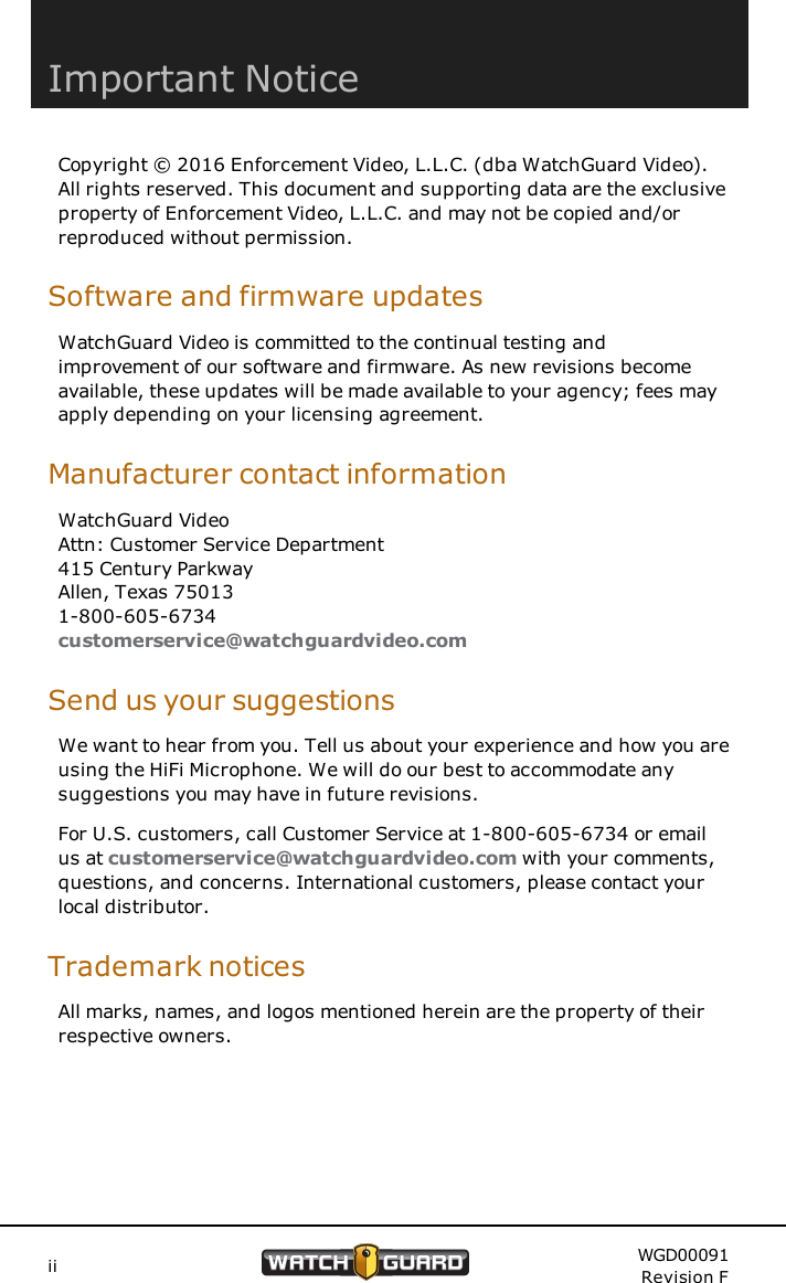 Important NoticeCopyright &copy; 2016 Enforcement Video, L.L.C. (dba WatchGuard Video).All rights reserved. This document and supporting data are the exclusiveproperty of Enforcement Video, L.L.C. and may not be copied and/orreproduced without permission.Software and firmware updatesWatchGuard Video is committed to the continual testing andimprovement of our software and firmware. As new revisions becomeavailable, these updates will be made available to your agency; fees mayapply depending on your licensing agreement.Manufacturer contact informationWatchGuard VideoAttn: Customer Service Department415 Century ParkwayAllen, Texas 750131-800-605-6734customerservice@watchguardvideo.comSend us your suggestionsWe want to hear from you. Tell us about your experience and how you areusing the HiFi Microphone. We will do our best to accommodate anysuggestions you may have in future revisions.For U.S. customers, call Customer Service at 1-800-605-6734 or emailus at customerservice@watchguardvideo.com with your comments,questions, and concerns. International customers, please contact yourlocal distributor.Trademark noticesAll marks, names, and logos mentioned herein are the property of theirrespective owners.ii WGD00091Revision F