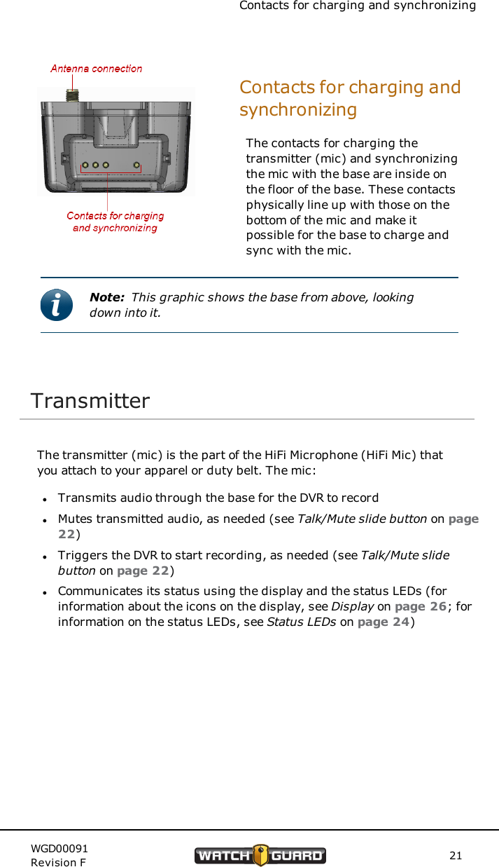 Contacts for charging and synchronizingContacts for charging andsynchronizingThe contacts for charging thetransmitter (mic) and synchronizingthe mic with the base are inside onthe floor of the base. These contactsphysically line up with those on thebottom of the mic and make itpossible for the base to charge andsync with the mic.Note: This graphic shows the base from above, lookingdown into it.TransmitterThe transmitter (mic) is the part of the HiFi Microphone (HiFi Mic) thatyou attach to your apparel or duty belt. The mic:lTransmits audio through the base for the DVR to recordlMutes transmitted audio, as needed (see Talk/Mute slide button on page22)lTriggers the DVR to start recording, as needed (see Talk/Mute slidebutton on page 22)lCommunicates its status using the display and the status LEDs (forinformation about the icons on the display, see Display on page 26; forinformation on the status LEDs, see Status LEDs on page 24)WGD00091Revision F 21