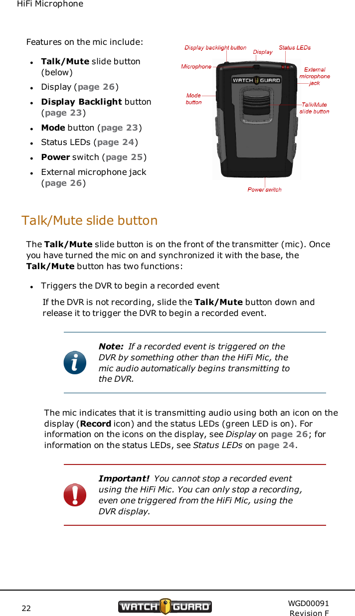 HiFi MicrophoneFeatures on the mic include:lTalk/Mute slide button(below)lDisplay (page 26)lDisplay Backlight button(page 23)lMode button (page 23)lStatus LEDs (page 24)lPower switch (page 25)lExternal microphone jack(page 26)Talk/Mute slide buttonThe Talk/Mute slide button is on the front of the transmitter (mic). Onceyou have turned the mic on and synchronized it with the base, theTalk/Mute button has two functions:lTriggers the DVR to begin a recorded eventIf the DVR is not recording, slide the Talk/Mute button down andrelease it to trigger the DVR to begin a recorded event.Note: If a recorded event is triggered on theDVR by something other than the HiFi Mic, themic audio automatically begins transmitting tothe DVR.The mic indicates that it is transmitting audio using both an icon on thedisplay (Record icon) and the status LEDs (green LED is on). Forinformation on the icons on the display, see Display on page 26; forinformation on the status LEDs, see Status LEDs on page 24.Important! You cannot stop a recorded eventusing the HiFi Mic. You can only stop a recording,even one triggered from the HiFi Mic, using theDVR display.22 WGD00091Revision F