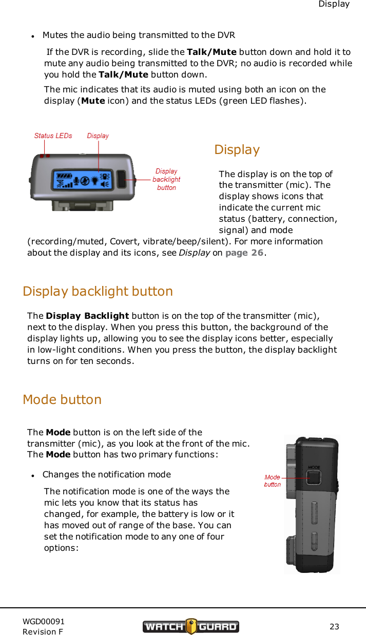 DisplaylMutes the audio being transmitted to the DVRIf the DVR is recording, slide the Talk/Mute button down and hold it tomute any audio being transmitted to the DVR; no audio is recorded whileyou hold the Talk/Mute button down.The mic indicates that its audio is muted using both an icon on thedisplay (Mute icon) and the status LEDs (green LED flashes).DisplayThe display is on the top ofthe transmitter (mic). Thedisplay shows icons thatindicate the current micstatus (battery, connection,signal) and mode(recording/muted, Covert, vibrate/beep/silent). For more informationabout the display and its icons, see Display on page 26.Display backlight buttonThe Display Backlight button is on the top of the transmitter (mic),next to the display. When you press this button, the background of thedisplay lights up, allowing you to see the display icons better, especiallyin low-light conditions. When you press the button, the display backlightturns on for ten seconds.Mode buttonThe Mode button is on the left side of thetransmitter (mic), as you look at the front of the mic.The Mode button has two primary functions:lChanges the notification modeThe notification mode is one of the ways themic lets you know that its status haschanged, for example, the battery is low or ithas moved out of range of the base. You canset the notification mode to any one of fouroptions:WGD00091Revision F 23