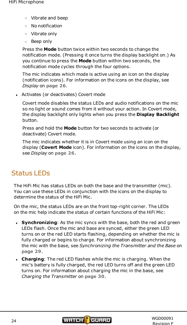 HiFi MicrophoneoVibrate and beepoNo notificationoVibrate onlyoBeep onlyPress the Mode button twice within two seconds to change thenotification mode. (Pressing it once turns the display backlight on.) Asyou continue to press the Mode button within two seconds, thenotification mode cycles through the four options.The mic indicates which mode is active using an icon on the display(notification icons). For information on the icons on the display, seeDisplay on page 26.lActivates (or deactivates) Covert modeCovert mode disables the status LEDs and audio notifications on the micso no light or sound comes from it without your action. In Covert mode,the display backlight only lights when you press the Display Backlightbutton.Press and hold the Mode button for two seconds to activate (ordeactivate) Covert mode.The mic indicates whether it is in Covert mode using an icon on thedisplay (Covert Mode icon). For information on the icons on the display,see Display on page 26.Status LEDsThe HiFi Mic has status LEDs on both the base and the transmitter (mic).You can use these LEDs in conjunction with the icons on the display todetermine the status of the HiFi Mic.On the mic, the status LEDs are on the front top-right corner. The LEDson the mic help indicate the status of certain functions of the HiFi Mic:lSynchronizing: As the mic syncs with the base, both the red and greenLEDs flash. Once the mic and base are synced, either the green LEDturns on or the red LED starts flashing, depending on whether the mic isfully charged or begins to charge. For information about synchronizingthe mic with the base, see Synchronizing the Transmitter and the Base onpage 29.lCharging: The red LED flashes while the mic is charging. When themic's battery is fully charged, the red LED turns off and the green LEDturns on. For information about charging the mic in the base, seeCharging the Transmitter on page 30.24 WGD00091Revision F