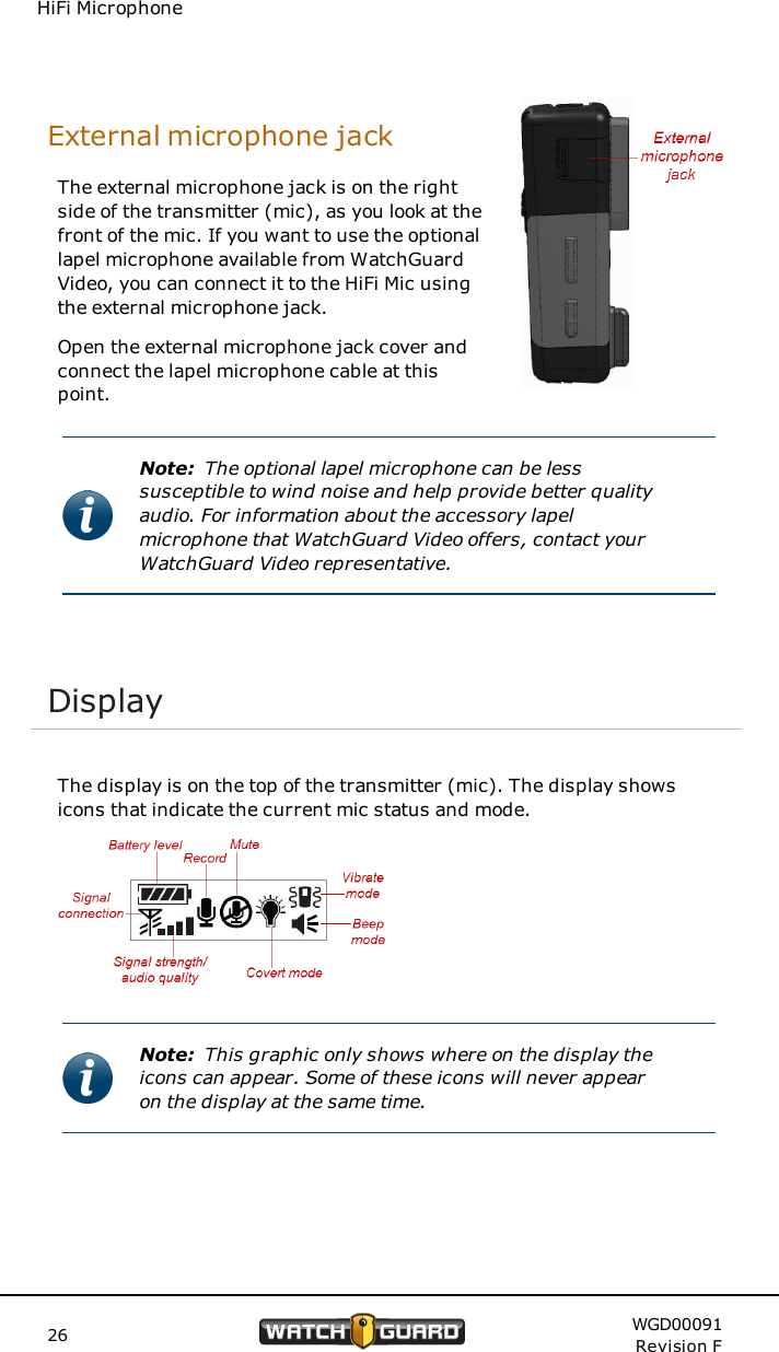 HiFi MicrophoneExternal microphone jackThe external microphone jack is on the rightside of the transmitter (mic), as you look at thefront of the mic. If you want to use the optionallapel microphone available from WatchGuardVideo, you can connect it to the HiFi Mic usingthe external microphone jack.Open the external microphone jack cover andconnect the lapel microphone cable at thispoint.Note: The optional lapel microphone can be lesssusceptible to wind noise and help provide better qualityaudio. For information about the accessory lapelmicrophone that WatchGuard Video offers, contact yourWatchGuard Video representative.DisplayThe display is on the top of the transmitter (mic). The display showsicons that indicate the current mic status and mode.Note: This graphic only shows where on the display theicons can appear. Some of these icons will never appearon the display at the same time.26 WGD00091Revision F