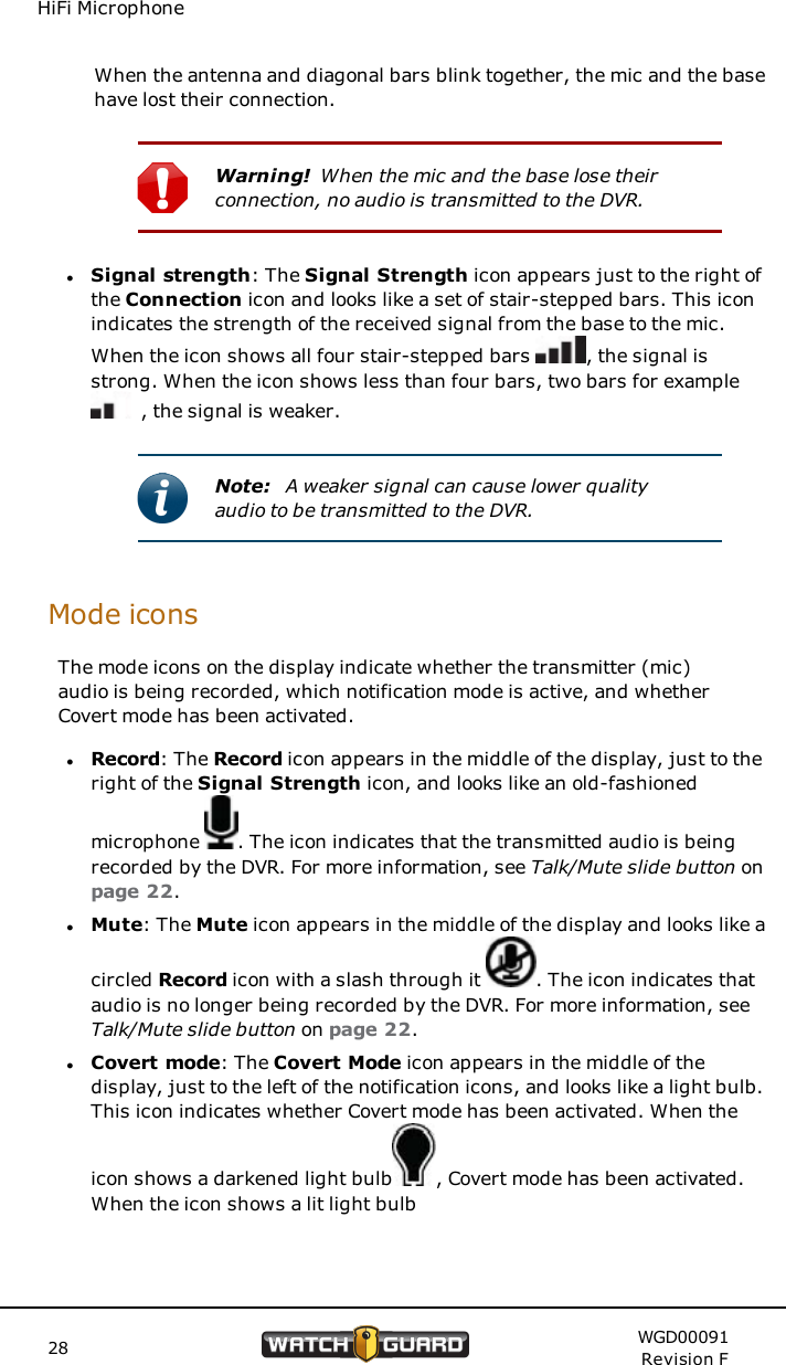 HiFi MicrophoneWhen the antenna and diagonal bars blink together, the mic and the basehave lost their connection.Warning! When the mic and the base lose theirconnection, no audio is transmitted to the DVR.lSignal strength: The Signal Strength icon appears just to the right ofthe Connection icon and looks like a set of stair-stepped bars. This iconindicates the strength of the received signal from the base to the mic.When the icon shows all four stair-stepped bars , the signal isstrong. When the icon shows less than four bars, two bars for example, the signal is weaker.Note: A weaker signal can cause lower qualityaudio to be transmitted to the DVR.Mode iconsThe mode icons on the display indicate whether the transmitter (mic)audio is being recorded, which notification mode is active, and whetherCovert mode has been activated.lRecord: The Record icon appears in the middle of the display, just to theright of the Signal Strength icon, and looks like an old-fashionedmicrophone . The icon indicates that the transmitted audio is beingrecorded by the DVR. For more information, see Talk/Mute slide button onpage 22.lMute: The Mute icon appears in the middle of the display and looks like acircled Record icon with a slash through it . The icon indicates thataudio is no longer being recorded by the DVR. For more information, seeTalk/Mute slide button on page 22.lCovert mode: The Covert Mode icon appears in the middle of thedisplay, just to the left of the notification icons, and looks like a light bulb.This icon indicates whether Covert mode has been activated. When theicon shows a darkened light bulb , Covert mode has been activated.When the icon shows a lit light bulb28 WGD00091Revision F