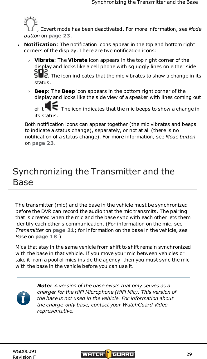 Synchronizing the Transmitter and the Base, Covert mode has been deactivated. For more information, see Modebutton on page 23.lNotification: The notification icons appear in the top and bottom rightcorners of the display. There are two notification icons:oVibrate: The Vibrate icon appears in the top right corner of thedisplay and looks like a cell phone with squiggly lines on either side. The icon indicates that the mic vibrates to show a change in itsstatus.oBeep: The Beep icon appears in the bottom right corner of thedisplay and looks like the side view of a speaker with lines coming outof it . The icon indicates that the mic beeps to show a change inits status.Both notification icons can appear together (the mic vibrates and beepsto indicate a status change), separately, or not at all (there is nonotification of a status change). For more information, see Mode buttonon page 23.Synchronizing the Transmitter and theBaseThe transmitter (mic) and the base in the vehicle must be synchronizedbefore the DVR can record the audio that the mic transmits. The pairingthat is created when the mic and the base sync with each other lets themidentify each other's communication. (For information on the mic, seeTransmitter on page 21; for information on the base in the vehicle, seeBase on page 18.)Mics that stay in the same vehicle from shift to shift remain synchronizedwith the base in that vehicle. If you move your mic between vehicles ortake it from a pool of mics inside the agency, then you must sync the micwith the base in the vehicle before you can use it.Note: A version of the base exists that only serves as acharger for the HiFi Microphone (HiFi Mic). This version ofthe base is not used in the vehicle. For information aboutthe charge-only base, contact your WatchGuard Videorepresentative.WGD00091Revision F 29