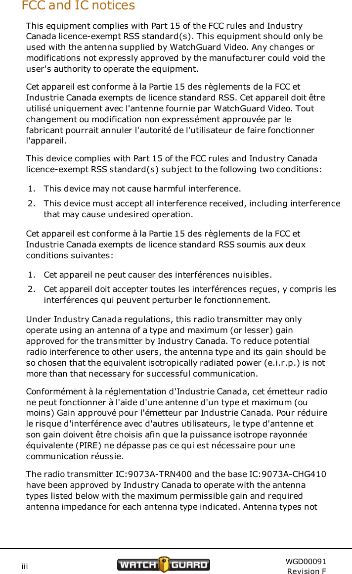 FCC and IC noticesThis equipment complies with Part 15 of the FCC rules and IndustryCanada licence-exempt RSS standard(s). This equipment should only beused with the antenna supplied by WatchGuard Video. Any changes ormodifications not expressly approved by the manufacturer could void theuser's authority to operate the equipment.Cet appareil est conforme &agrave; la Partie 15 des r&egrave;glements de la FCC etIndustrie Canada exempts de licence standard RSS. Cet appareil doit &ecirc;treutilis&eacute; uniquement avec l'antenne fournie par WatchGuard Video. Toutchangement ou modification non express&eacute;ment approuv&eacute;e par lefabricant pourrait annuler l'autorit&eacute; de l'utilisateur de faire fonctionnerl'appareil.This device complies with Part 15 of the FCC rules and Industry Canadalicence-exempt RSS standard(s) subject to the following two conditions:1. This device may not cause harmful interference.2. This device must accept all interference received, including interferencethat may cause undesired operation.Cet appareil est conforme &agrave; la Partie 15 des r&egrave;glements de la FCC etIndustrie Canada exempts de licence standard RSS soumis aux deuxconditions suivantes:1. Cet appareil ne peut causer des interf&eacute;rences nuisibles.2. Cet appareil doit accepter toutes les interf&eacute;rences re&ccedil;ues, y compris lesinterf&eacute;rences qui peuvent perturber le fonctionnement.Under Industry Canada regulations, this radio transmitter may onlyoperate using an antenna of a type and maximum (or lesser) gainapproved for the transmitter by Industry Canada. To reduce potentialradio interference to other users, the antenna type and its gain should beso chosen that the equivalent isotropically radiated power (e.i.r.p.) is notmore than that necessary for successful communication.Conform&eacute;ment &agrave; la r&eacute;glementation d'Industrie Canada, cet &eacute;metteur radione peut fonctionner &agrave; l'aide d'une antenne d'un type et maximum (oumoins) Gain approuv&eacute; pour l'&eacute;metteur par Industrie Canada. Pour r&eacute;duirele risque d'interf&eacute;rence avec d'autres utilisateurs, le type d'antenne etson gain doivent &ecirc;tre choisis afin que la puissance isotrope rayonn&eacute;e&eacute;quivalente (PIRE) ne d&eacute;passe pas ce qui est n&eacute;cessaire pour unecommunication r&eacute;ussie.The radio transmitter IC:9073A-TRN400 and the base IC:9073A-CHG410have been approved by Industry Canada to operate with the antennatypes listed below with the maximum permissible gain and requiredantenna impedance for each antenna type indicated. Antenna types notiii WGD00091Revision F