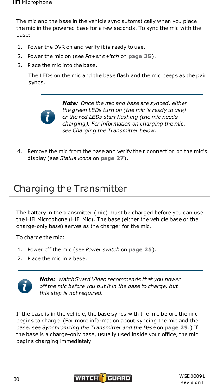 HiFi MicrophoneThe mic and the base in the vehicle sync automatically when you placethe mic in the powered base for a few seconds. To sync the mic with thebase:1. Power the DVR on and verify it is ready to use.2. Power the mic on (see Power switch on page 25).3. Place the mic into the base.The LEDs on the mic and the base flash and the mic beeps as the pairsyncs.Note: Once the mic and base are synced, eitherthe green LEDs turn on (the mic is ready to use)or the red LEDs start flashing (the mic needscharging). For information on charging the mic,see Charging the Transmitter below.4. Remove the mic from the base and verify their connection on the mic'sdisplay (see Status icons on page 27).Charging the TransmitterThe battery in the transmitter (mic) must be charged before you can usethe HiFi Microphone (HiFi Mic). The base (either the vehicle base or thecharge-only base) serves as the charger for the mic.To charge the mic:1. Power off the mic (see Power switch on page 25).2. Place the mic in a base.Note: WatchGuard Video recommends that you poweroff the mic before you put it in the base to charge, butthis step is not required.If the base is in the vehicle, the base syncs with the mic before the micbegins to charge. (For more information about syncing the mic and thebase, see Synchronizing the Transmitter and the Base on page 29.) Ifthe base is a charge-only base, usually used inside your office, the micbegins charging immediately.30 WGD00091Revision F