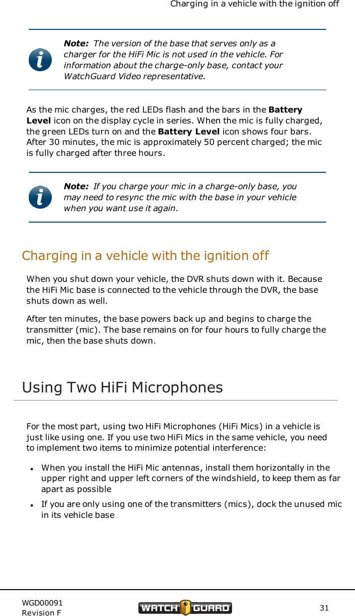 Charging in a vehicle with the ignition offNote: The version of the base that serves only as acharger for the HiFi Mic is not used in the vehicle. Forinformation about the charge-only base, contact yourWatchGuard Video representative.As the mic charges, the red LEDs flash and the bars in the BatteryLevel icon on the display cycle in series. When the mic is fully charged,the green LEDs turn on and the Battery Level icon shows four bars.After 30 minutes, the mic is approximately 50 percent charged; the micis fully charged after three hours.Note: If you charge your mic in a charge-only base, youmay need to resync the mic with the base in your vehiclewhen you want use it again.Charging in a vehicle with the ignition offWhen you shut down your vehicle, the DVR shuts down with it. Becausethe HiFi Mic base is connected to the vehicle through the DVR, the baseshuts down as well.After ten minutes, the base powers back up and begins to charge thetransmitter (mic). The base remains on for four hours to fully charge themic, then the base shuts down.Using Two HiFi MicrophonesFor the most part, using two HiFi Microphones (HiFi Mics) in a vehicle isjust like using one. If you use two HiFi Mics in the same vehicle, you needto implement two items to minimize potential interference:lWhen you install the HiFi Mic antennas, install them horizontally in theupper right and upper left corners of the windshield, to keep them as farapart as possiblelIf you are only using one of the transmitters (mics), dock the unused micin its vehicle baseWGD00091Revision F 31