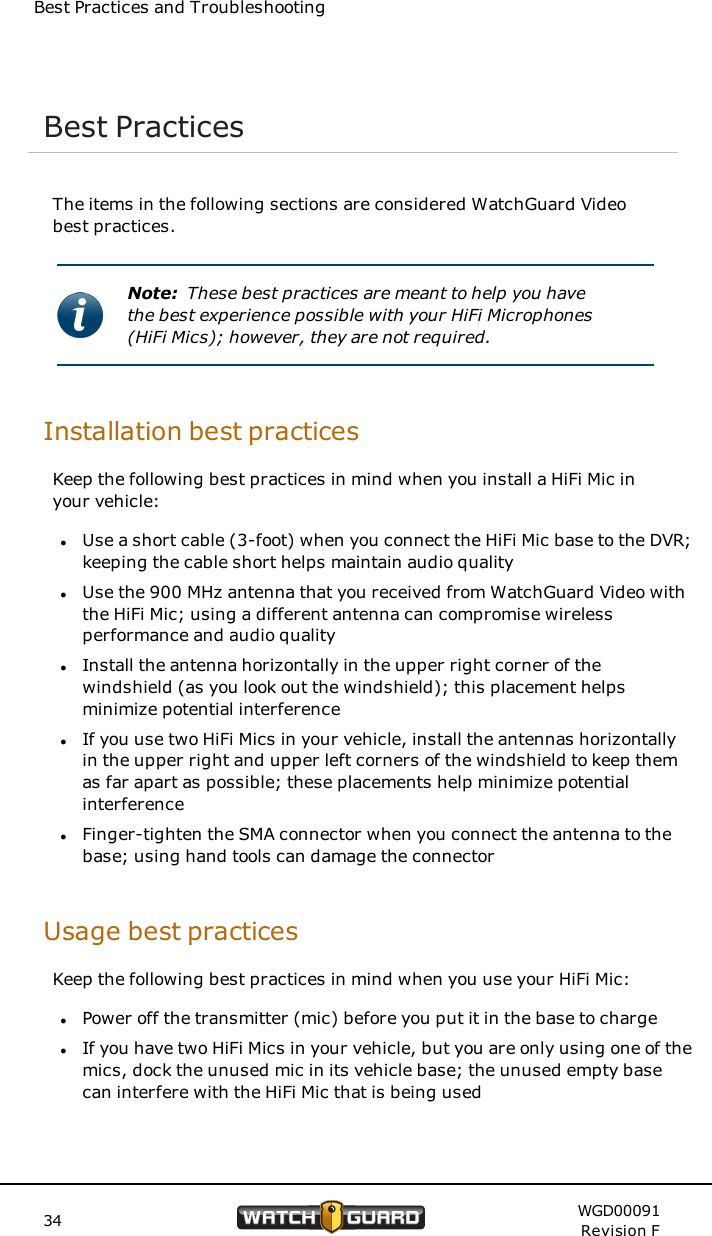 Best Practices and TroubleshootingBest PracticesThe items in the following sections are considered WatchGuard Videobest practices.Note: These best practices are meant to help you havethe best experience possible with your HiFi Microphones(HiFi Mics); however, they are not required.Installation best practicesKeep the following best practices in mind when you install a HiFi Mic inyour vehicle:lUse a short cable (3-foot) when you connect the HiFi Mic base to the DVR;keeping the cable short helps maintain audio qualitylUse the 900 MHz antenna that you received from WatchGuard Video withthe HiFi Mic; using a different antenna can compromise wirelessperformance and audio qualitylInstall the antenna horizontally in the upper right corner of thewindshield (as you look out the windshield); this placement helpsminimize potential interferencelIf you use two HiFi Mics in your vehicle, install the antennas horizontallyin the upper right and upper left corners of the windshield to keep themas far apart as possible; these placements help minimize potentialinterferencelFinger-tighten the SMA connector when you connect the antenna to thebase; using hand tools can damage the connectorUsage best practicesKeep the following best practices in mind when you use your HiFi Mic:lPower off the transmitter (mic) before you put it in the base to chargelIf you have two HiFi Mics in your vehicle, but you are only using one of themics, dock the unused mic in its vehicle base; the unused empty basecan interfere with the HiFi Mic that is being used34 WGD00091Revision F