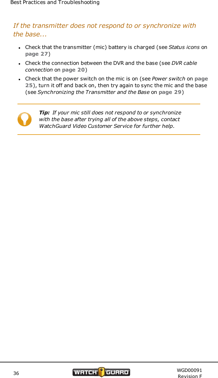 Best Practices and TroubleshootingIf the transmitter does not respond to or synchronize withthe base...lCheck that the transmitter (mic) battery is charged (see Status icons onpage 27)lCheck the connection between the DVR and the base (see DVR cableconnection on page 20)lCheck that the power switch on the mic is on (see Power switch on page25), turn it off and back on, then try again to sync the mic and the base(see Synchronizing the Transmitter and the Base on page 29)Tip: If your mic still does not respond to or synchronizewith the base after trying all of the above steps, contactWatchGuard Video Customer Service for further help.36 WGD00091Revision F