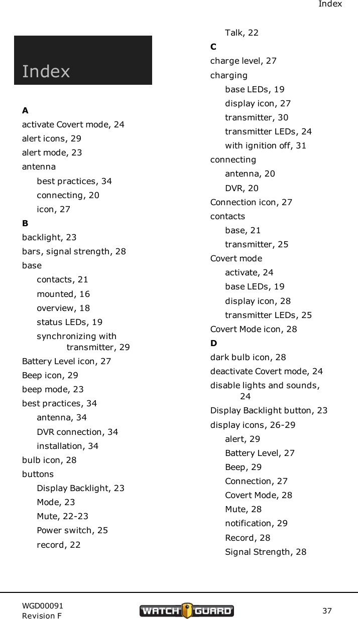 IndexIndexAactivate Covert mode, 24alert icons, 29alert mode, 23antennabest practices, 34connecting, 20icon, 27Bbacklight, 23bars, signal strength, 28basecontacts, 21mounted, 16overview, 18status LEDs, 19synchronizing withtransmitter, 29Battery Level icon, 27Beep icon, 29beep mode, 23best practices, 34antenna, 34DVR connection, 34installation, 34bulb icon, 28buttonsDisplay Backlight, 23Mode, 23Mute, 22-23Power switch, 25record, 22Talk, 22Ccharge level, 27chargingbase LEDs, 19display icon, 27transmitter, 30transmitter LEDs, 24with ignition off, 31connectingantenna, 20DVR, 20Connection icon, 27contactsbase, 21transmitter, 25Covert modeactivate, 24base LEDs, 19display icon, 28transmitter LEDs, 25Covert Mode icon, 28Ddark bulb icon, 28deactivate Covert mode, 24disable lights and sounds,24Display Backlight button, 23display icons, 26-29alert, 29Battery Level, 27Beep, 29Connection, 27Covert Mode, 28Mute, 28notification, 29Record, 28Signal Strength, 28WGD00091Revision F 37