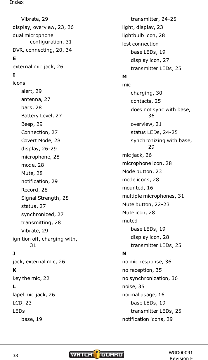IndexVibrate, 29display, overview, 23, 26dual microphoneconfiguration, 31DVR, connecting, 20, 34Eexternal mic jack, 26Iiconsalert, 29antenna, 27bars, 28Battery Level, 27Beep, 29Connection, 27Covert Mode, 28display, 26-29microphone, 28mode, 28Mute, 28notification, 29Record, 28Signal Strength, 28status, 27synchronized, 27transmitting, 28Vibrate, 29ignition off, charging with,31Jjack, external mic, 26Kkey the mic, 22Llapel mic jack, 26LCD, 23LEDsbase, 19transmitter, 24-25light, display, 23lightbulb icon, 28lost connectionbase LEDs, 19display icon, 27transmitter LEDs, 25Mmiccharging, 30contacts, 25does not sync with base,36overview, 21status LEDs, 24-25synchronizing with base,29mic jack, 26microphone icon, 28Mode button, 23mode icons, 28mounted, 16multiple microphones, 31Mute button, 22-23Mute icon, 28mutedbase LEDs, 19display icon, 28transmitter LEDs, 25Nno mic response, 36no reception, 35no synchronization, 36noise, 35normal usage, 16base LEDs, 19transmitter LEDs, 25notification icons, 2938 WGD00091Revision F