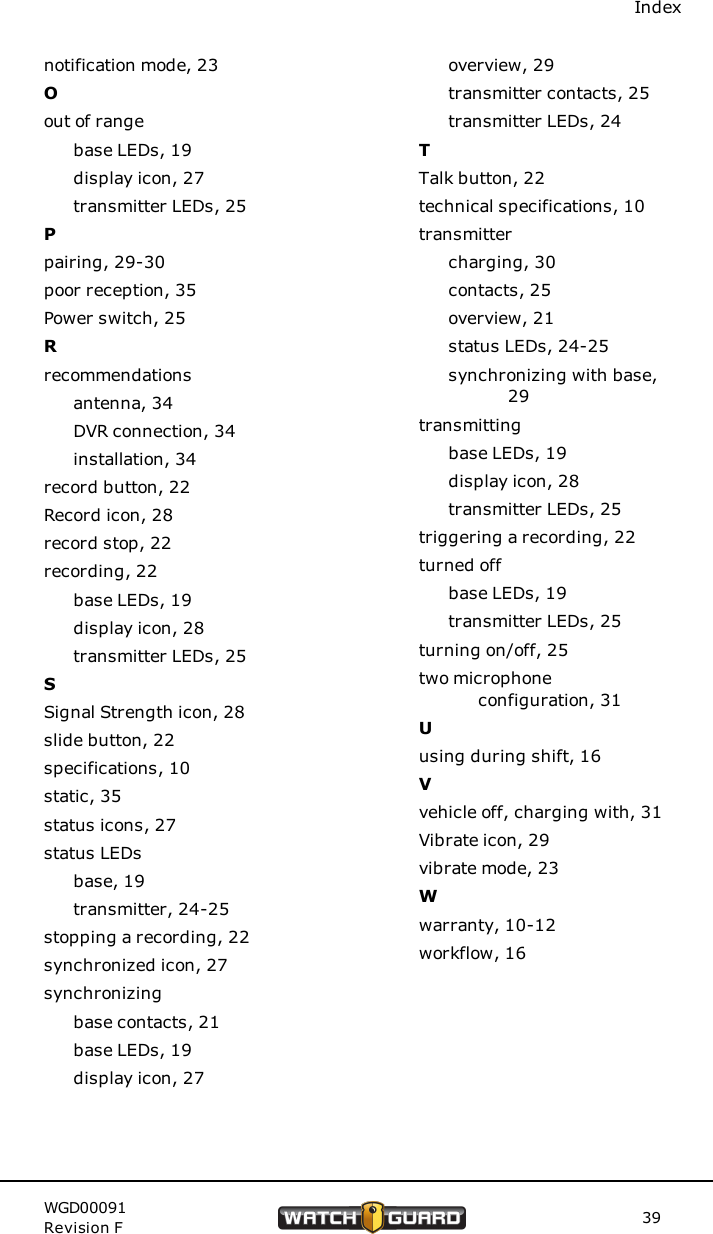 Indexnotification mode, 23Oout of rangebase LEDs, 19display icon, 27transmitter LEDs, 25Ppairing, 29-30poor reception, 35Power switch, 25Rrecommendationsantenna, 34DVR connection, 34installation, 34record button, 22Record icon, 28record stop, 22recording, 22base LEDs, 19display icon, 28transmitter LEDs, 25SSignal Strength icon, 28slide button, 22specifications, 10static, 35status icons, 27status LEDsbase, 19transmitter, 24-25stopping a recording, 22synchronized icon, 27synchronizingbase contacts, 21base LEDs, 19display icon, 27overview, 29transmitter contacts, 25transmitter LEDs, 24TTalk button, 22technical specifications, 10transmittercharging, 30contacts, 25overview, 21status LEDs, 24-25synchronizing with base,29transmittingbase LEDs, 19display icon, 28transmitter LEDs, 25triggering a recording, 22turned offbase LEDs, 19transmitter LEDs, 25turning on/off, 25two microphoneconfiguration, 31Uusing during shift, 16Vvehicle off, charging with, 31Vibrate icon, 29vibrate mode, 23Wwarranty, 10-12workflow, 16WGD00091Revision F 39
