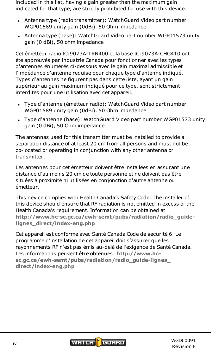 included in this list, having a gain greater than the maximum gainindicated for that type, are strictly prohibited for use with this device.lAntenna type (radio transmitter): WatchGuard Video part numberWGP01589 unity gain (0dBi), 50 Ohm impedancelAntenna type (base): WatchGuard Video part number WGP01573 unitygain (0 dBi), 50 ohm impedanceCet &eacute;metteur radio IC:9073A-TRN400 et la base IC:9073A-CHG410 ont&eacute;t&eacute; approuv&eacute;s par Industrie Canada pour fonctionner avec les typesd'antennes &eacute;num&eacute;r&eacute;s ci-dessous avec le gain maximal admissible etl'imp&eacute;dance d'antenne requise pour chaque type d'antenne indiqu&eacute;.Types d'antennes ne figurent pas dans cette liste, ayant un gainsup&eacute;rieur au gain maximum indiqu&eacute; pour ce type, sont strictementinterdites pour une utilisation avec cet appareil.lType d'antenne (&eacute;metteur radio): WatchGuard Video part numberWGP01589 unity gain (0dBi), 50 Ohm impedancelType d'antenne (base): WatchGuard Video part number WGP01573 unitygain (0 dBi), 50 Ohm impedanceThe antennas used for this transmitter must be installed to provide aseparation distance of at least 20 cm from all persons and must not beco-located or operating in conjunction with any other antenna ortransmitter.Les antennes pour cet &eacute;metteur doivent &ecirc;tre install&eacute;es en assurant unedistance d'au moins 20 cm de toute personne et ne doivent pas &ecirc;tresitu&eacute;es &agrave; proximit&eacute; ni utilis&eacute;es en conjonction d'autre antenne ou&eacute;metteur.This device complies with Health Canada&rsquo;s Safety Code. The installer ofthis device should ensure that RF radiation is not emitted in excess of theHealth Canada&rsquo;s requirement. Information can be obtained athttp://www.hc-sc.gc.ca/ewh-semt/pubs/radiation/radio_guide-lignes_direct/index-eng.phpCet appareil est conforme avec Sant&eacute; Canada Code de s&eacute;curit&eacute; 6. Leprogramme d&rsquo;installation de cet appareil doit s&rsquo;assurer que lesrayonnements RF n&rsquo;est pas &eacute;mis au-del&agrave; de l&rsquo;exigence de Sant&eacute; Canada.Les informations peuvent &ecirc;tre obtenues: http://www.hc-sc.gc.ca/ewh-semt/pubs/radiation/radio_guide-lignes_direct/index-eng.phpiv WGD00091Revision F