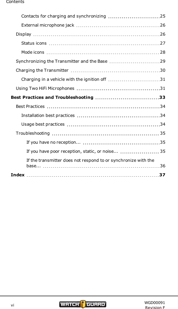 ContentsContacts for charging and synchronizing 25External microphone jack 26Display 26Status icons 27Mode icons 28Synchronizing the Transmitter and the Base 29Charging the Transmitter 30Charging in a vehicle with the ignition off 31Using Two HiFi Microphones 31Best Practices and Troubleshooting 33Best Practices 34Installation best practices 34Usage best practices 34Troubleshooting 35If you have no reception... 35If you have poor reception, static, or noise... 35If the transmitter does not respond to or synchronize with thebase... 36Index 37vi WGD00091Revision F