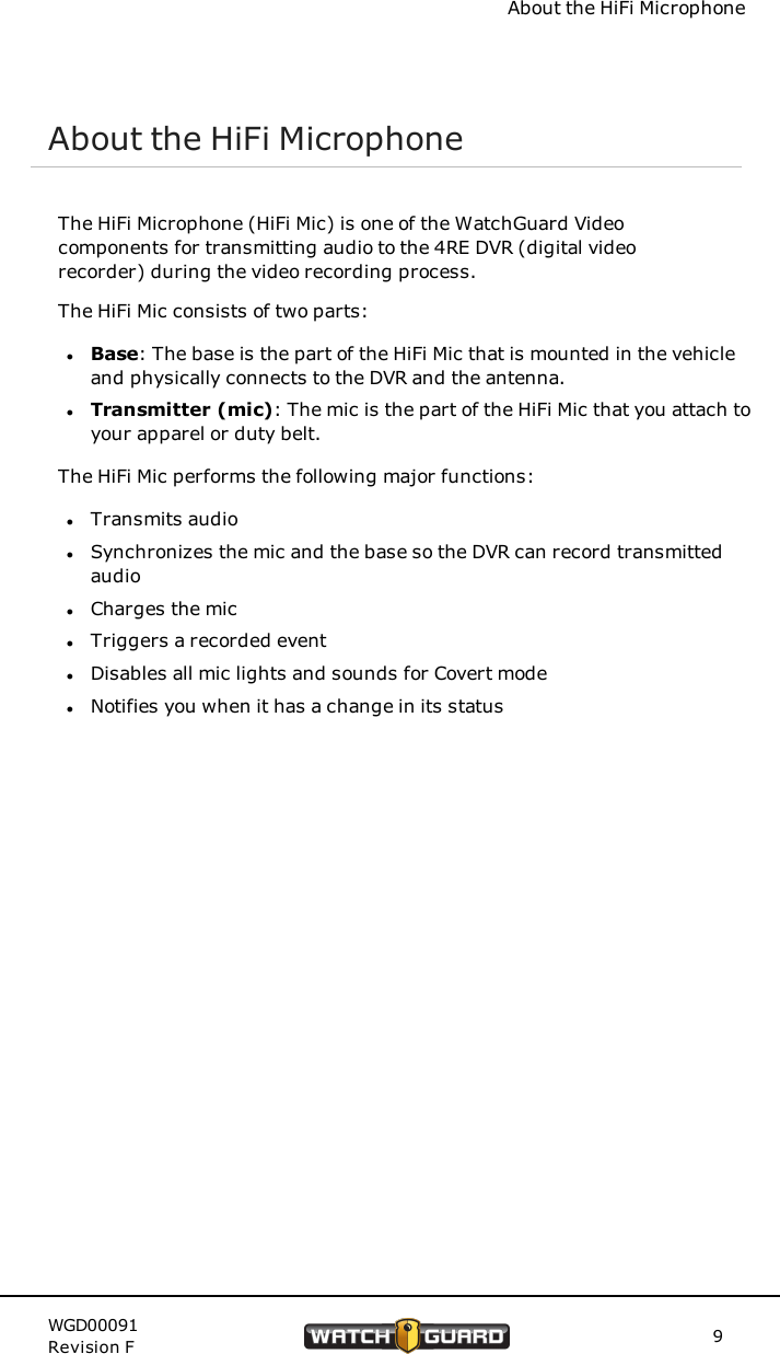 About the HiFi MicrophoneAbout the HiFi MicrophoneThe HiFi Microphone (HiFi Mic) is one of the WatchGuard Videocomponents for transmitting audio to the 4RE DVR (digital videorecorder) during the video recording process.The HiFi Mic consists of two parts:lBase: The base is the part of the HiFi Mic that is mounted in the vehicleand physically connects to the DVR and the antenna.lTransmitter (mic): The mic is the part of the HiFi Mic that you attach toyour apparel or duty belt.The HiFi Mic performs the following major functions:lTransmits audiolSynchronizes the mic and the base so the DVR can record transmittedaudiolCharges the miclTriggers a recorded eventlDisables all mic lights and sounds for Covert modelNotifies you when it has a change in its statusWGD00091Revision F 9