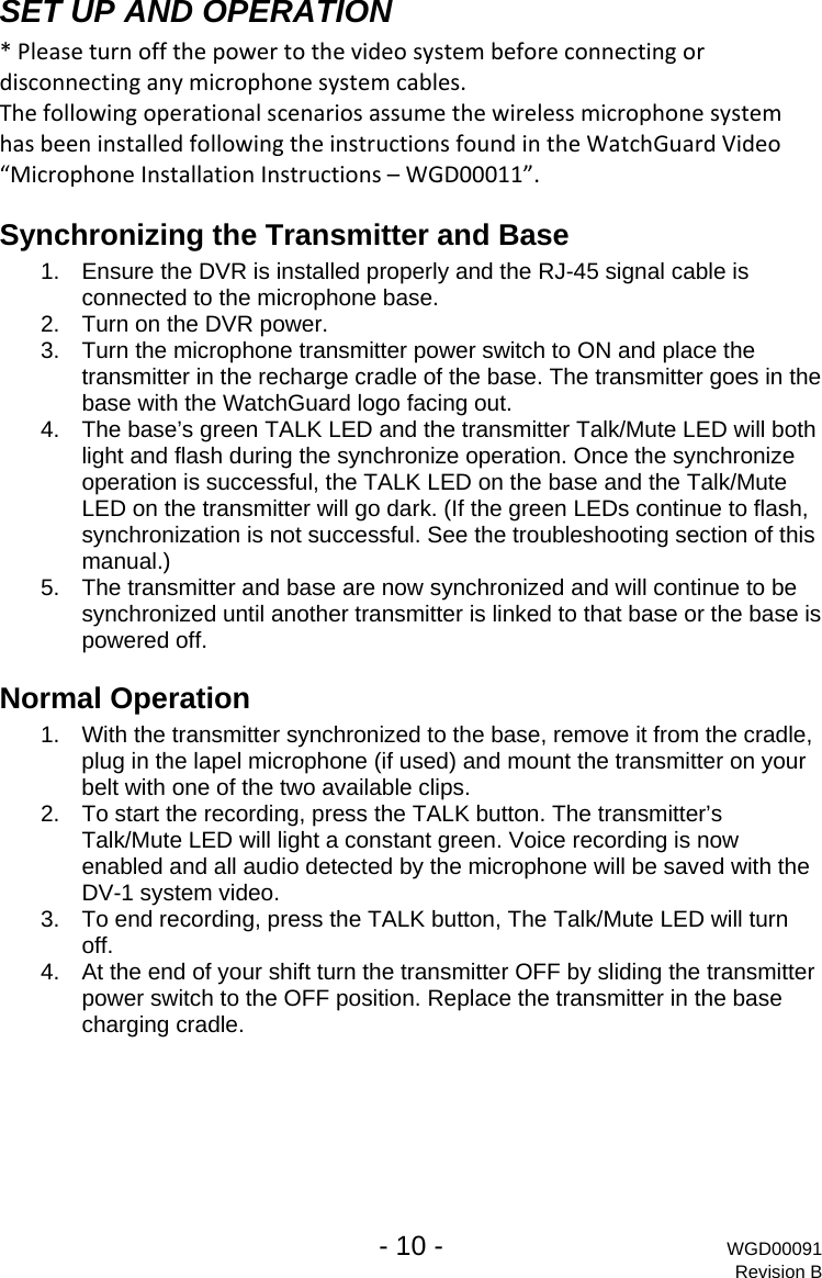   - 10 - WGD00091 Revision B  SET UP AND OPERATION *Pleaseturnoffthepowertothevideosystembeforeconnectingordisconnectinganymicrophonesystemcables.ThefollowingoperationalscenariosassumethewirelessmicrophonesystemhasbeeninstalledfollowingtheinstructionsfoundintheWatchGuardVideo&ldquo;MicrophoneInstallationInstructions&ndash;WGD00011&rdquo;.Synchronizing the Transmitter and Base 1.  Ensure the DVR is installed properly and the RJ-45 signal cable is connected to the microphone base. 2.  Turn on the DVR power. 3.  Turn the microphone transmitter power switch to ON and place the transmitter in the recharge cradle of the base. The transmitter goes in the base with the WatchGuard logo facing out. 4.  The base&rsquo;s green TALK LED and the transmitter Talk/Mute LED will both light and flash during the synchronize operation. Once the synchronize operation is successful, the TALK LED on the base and the Talk/Mute LED on the transmitter will go dark. (If the green LEDs continue to flash, synchronization is not successful. See the troubleshooting section of this manual.) 5.  The transmitter and base are now synchronized and will continue to be synchronized until another transmitter is linked to that base or the base is powered off. Normal Operation  1.  With the transmitter synchronized to the base, remove it from the cradle, plug in the lapel microphone (if used) and mount the transmitter on your belt with one of the two available clips. 2.  To start the recording, press the TALK button. The transmitter&rsquo;s Talk/Mute LED will light a constant green. Voice recording is now enabled and all audio detected by the microphone will be saved with the DV-1 system video. 3.  To end recording, press the TALK button, The Talk/Mute LED will turn off. 4.  At the end of your shift turn the transmitter OFF by sliding the transmitter power switch to the OFF position. Replace the transmitter in the base charging cradle. 