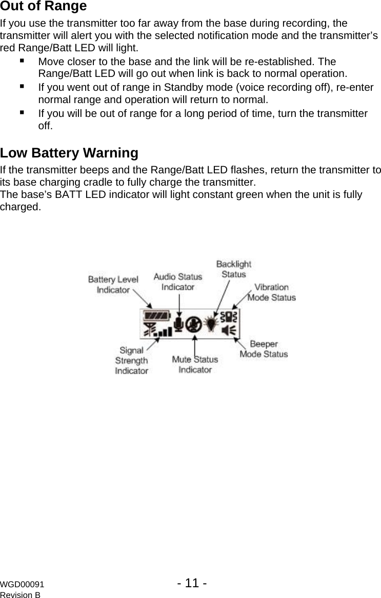 Out of Range  If you use the transmitter too far away from the base during recording, the transmitter will alert you with the selected notification mode and the transmitter&rsquo;s red Range/Batt LED will light.  Move closer to the base and the link will be re-established. The Range/Batt LED will go out when link is back to normal operation.  If you went out of range in Standby mode (voice recording off), re-enter normal range and operation will return to normal.  If you will be out of range for a long period of time, turn the transmitter off. Low Battery Warning If the transmitter beeps and the Range/Batt LED flashes, return the transmitter to its base charging cradle to fully charge the transmitter. The base&rsquo;s BATT LED indicator will light constant green when the unit is fully charged.  WGD00091  - 11 -   Revision B 