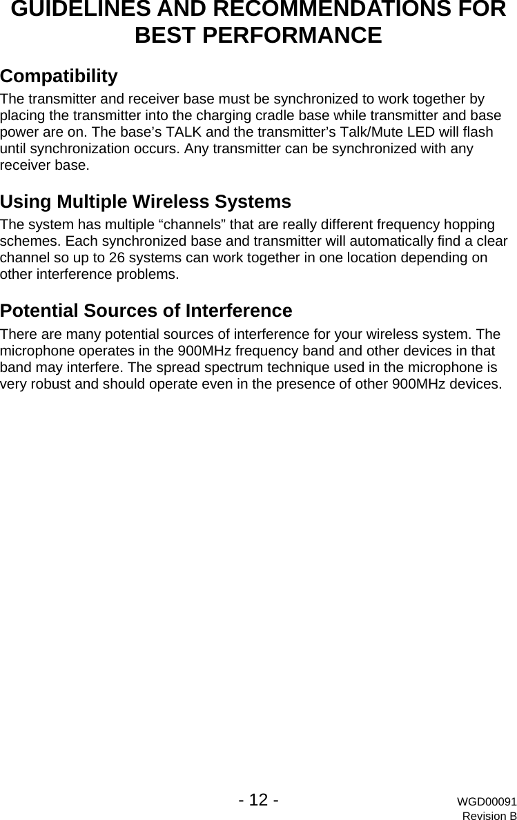   - 12 - WGD00091 Revision B GUIDELINES AND RECOMMENDATIONS FOR BEST PERFORMANCE Compatibility The transmitter and receiver base must be synchronized to work together by placing the transmitter into the charging cradle base while transmitter and base power are on. The base&rsquo;s TALK and the transmitter&rsquo;s Talk/Mute LED will flash until synchronization occurs. Any transmitter can be synchronized with any receiver base. Using Multiple Wireless Systems The system has multiple &ldquo;channels&rdquo; that are really different frequency hopping schemes. Each synchronized base and transmitter will automatically find a clear channel so up to 26 systems can work together in one location depending on other interference problems. Potential Sources of Interference There are many potential sources of interference for your wireless system. The microphone operates in the 900MHz frequency band and other devices in that band may interfere. The spread spectrum technique used in the microphone is very robust and should operate even in the presence of other 900MHz devices.