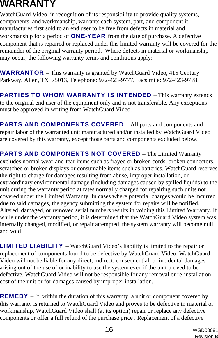   - 16 - WGD00091 Revision B WARRANTY WatchGuard Video, in recognition of its responsibility to provide quality systems, components, and workmanship, warrants each system, part, and component it manufactures first sold to an end user to be free from defects in material and workmanship for a period of ONE-YEAR from the date of purchase. A defective component that is repaired or replaced under this limited warranty will be covered for the remainder of the original warranty period.  Where defects in material or workmanship may occur, the following warranty terms and conditions apply:  WARRANTOR &ndash; This warranty is granted by WatchGuard Video, 415 Century Parkway, Allen, TX  75013, Telephone: 972-423-9777, Facsimile: 972-423-9778.  PARTIES TO WHOM WARRANTY IS INTENDED &ndash; This warranty extends to the original end user of the equipment only and is not transferable. Any exceptions must be approved in writing from WatchGuard Video.  PARTS AND COMPONENTS COVERED &ndash; All parts and components and repair labor of the warranted unit manufactured and/or installed by WatchGuard Video are covered by this warranty, except those parts and components excluded below.  PARTS AND COMPONENTS NOT COVERED &ndash; The Limited Warranty excludes normal wear-and-tear items such as frayed or broken cords, broken connectors, scratched or broken displays or consumable items such as batteries. WatchGuard reserves the right to charge for damages resulting from abuse, improper installation, or extraordinary environmental damage (including damages caused by spilled liquids) to the unit during the warranty period at rates normally charged for repairing such units not covered under the Limited Warranty. In cases where potential charges would be incurred due to said damages, the agency submitting the system for repairs will be notified.  Altered, damaged, or removed serial numbers results in voiding this Limited Warranty. If while under the warranty period, it is determined that the WatchGuard Video system was internally changed, modified, or repair attempted, the system warranty will become null and void.   LIMITED LIABILITY &ndash; WatchGuard Video&rsquo;s liability is limited to the repair or replacement of components found to be defective by WatchGuard Video. WatchGuard Video will not be liable for any direct, indirect, consequential, or incidental damages arising out of the use of or inability to use the system even if the unit proved to be defective. WatchGuard Video will not be responsible for any removal or re-installation cost of the unit or for damages caused by improper installation.  REMEDY &ndash; If, within the duration of this warranty, a unit or component covered by this warranty is returned to WatchGuard Video and proves to be defective in material or workmanship, WatchGuard Video shall (at its option) repair or replace any defective components or offer a full refund of the purchase price . Replacement of a defective 