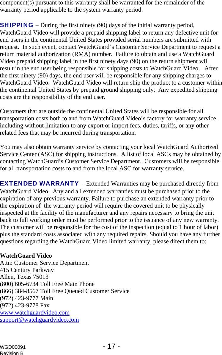 WGD00091  - 17 -   Revision B component(s) pursuant to this warranty shall be warranted for the remainder of the warranty period applicable to the system warranty period.   SHIPPING &ndash; During the first ninety (90) days of the initial warranty period, WatchGuard Video will provide a prepaid shipping label to return any defective unit for end users in the continental United States provided serial numbers are submitted with request.  In such event, contact WatchGuard&rsquo;s Customer Service Department to request a return material authorization (RMA) number.  Failure to obtain and use a WatchGuard Video prepaid shipping label in the first ninety days (90) on the return shipment will result in the end user being responsible for shipping costs to WatchGuard Video.   After the first ninety (90) days, the end user will be responsible for any shipping charges to WatchGuard Video.  WatchGuard Video will return ship the product to a customer within the continental United States by prepaid ground shipping only.  Any expedited shipping costs are the responsibility of the end user.  Customers that are outside the continental United States will be responsible for all transportation costs both to and from WatchGuard Video&rsquo;s factory for warranty service, including without limitation to any export or import fees, duties, tariffs, or any other related fees that may be incurred during transportation.  You may also obtain warranty service by contacting your local WatchGuard Authorized Service Center (ASC) for shipping instructions.  A list of local ASCs may be obtained by contacting WatchGuard&rsquo;s Customer Service Department.  Customers will be responsible for all transportation costs to and from the local ASC for warranty service.  EXTENDED WARRANTY &ndash; Extended Warranties may be purchased directly from WatchGuard Video.  Any and all extended warranties must be purchased prior to the expiration of any previous warranty. Failure to purchase an extended warranty prior to the expiration of  the warranty period will require the covered unit to be physically inspected at the facility of the manufacturer and any repairs necessary to bring the unit back to full working order must be performed prior to the issuance of any new warranty. The customer will be responsible for the cost of the inspection (equal to 1 hour of labor) plus the standard costs associated with any required repairs. Should you have any further questions regarding the WatchGuard Video limited warranty, please direct them to:  WatchGuard Video Attn: Customer Service Department 415 Century Parkway Allen, Texas 75013 (800) 605-6734 Toll Free Main Phone (866) 384-8567 Toll Free Queued Customer Service (972) 423-9777 Main (972) 423-9778 Fax www.watchguardvideo.com support@watchguardvideo.com 