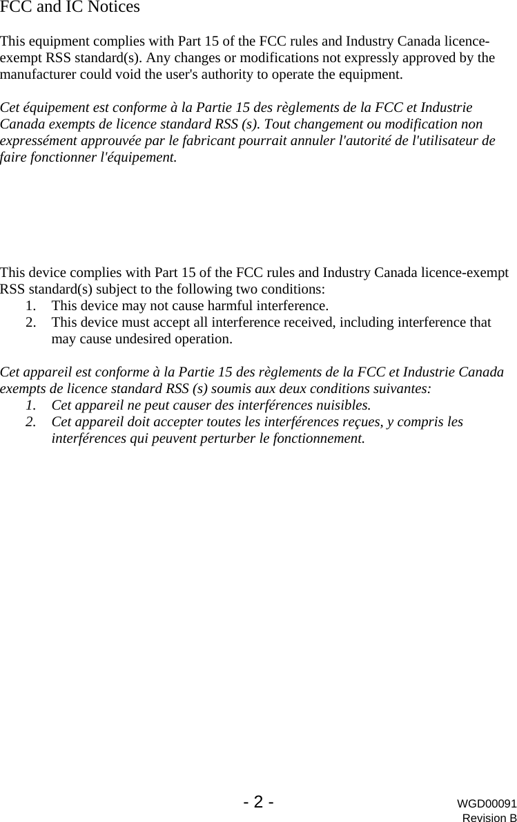   - 2 - WGD00091 Revision B FCC and IC Notices  This equipment complies with Part 15 of the FCC rules and Industry Canada licence-exempt RSS standard(s). Any changes or modifications not expressly approved by the manufacturer could void the user's authority to operate the equipment.  Cet &eacute;quipement est conforme &agrave; la Partie 15 des r&egrave;glements de la FCC et Industrie Canada exempts de licence standard RSS (s). Tout changement ou modification non express&eacute;ment approuv&eacute;e par le fabricant pourrait annuler l'autorit&eacute; de l'utilisateur de faire fonctionner l'&eacute;quipement.       This device complies with Part 15 of the FCC rules and Industry Canada licence-exempt RSS standard(s) subject to the following two conditions: 1. This device may not cause harmful interference. 2. This device must accept all interference received, including interference that may cause undesired operation.  Cet appareil est conforme &agrave; la Partie 15 des r&egrave;glements de la FCC et Industrie Canada exempts de licence standard RSS (s) soumis aux deux conditions suivantes: 1. Cet appareil ne peut causer des interf&eacute;rences nuisibles. 2. Cet appareil doit accepter toutes les interf&eacute;rences re&ccedil;ues, y compris les interf&eacute;rences qui peuvent perturber le fonctionnement. 