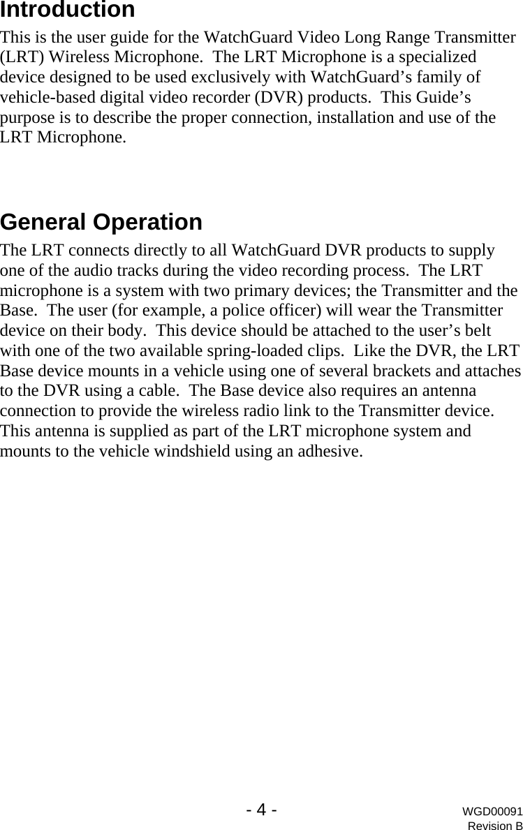   - 4 - WGD00091 Revision B Introduction This is the user guide for the WatchGuard Video Long Range Transmitter (LRT) Wireless Microphone.  The LRT Microphone is a specialized device designed to be used exclusively with WatchGuard&rsquo;s family of vehicle-based digital video recorder (DVR) products.  This Guide&rsquo;s purpose is to describe the proper connection, installation and use of the LRT Microphone.  General Operation The LRT connects directly to all WatchGuard DVR products to supply one of the audio tracks during the video recording process.  The LRT microphone is a system with two primary devices; the Transmitter and the Base.  The user (for example, a police officer) will wear the Transmitter device on their body.  This device should be attached to the user&rsquo;s belt with one of the two available spring-loaded clips.  Like the DVR, the LRT Base device mounts in a vehicle using one of several brackets and attaches to the DVR using a cable.  The Base device also requires an antenna connection to provide the wireless radio link to the Transmitter device.  This antenna is supplied as part of the LRT microphone system and mounts to the vehicle windshield using an adhesive.   