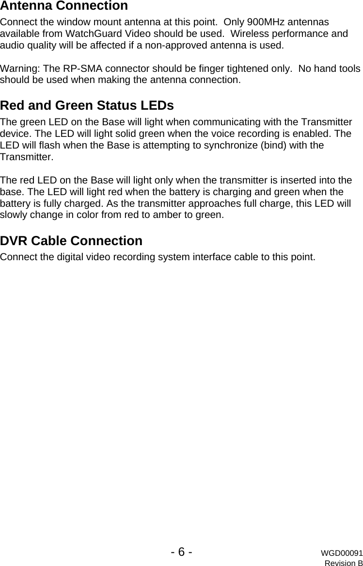   - 6 - WGD00091 Revision B Antenna Connection Connect the window mount antenna at this point.  Only 900MHz antennas available from WatchGuard Video should be used.  Wireless performance and audio quality will be affected if a non-approved antenna is used.  Warning: The RP-SMA connector should be finger tightened only.  No hand tools should be used when making the antenna connection. Red and Green Status LEDs The green LED on the Base will light when communicating with the Transmitter device. The LED will light solid green when the voice recording is enabled. The LED will flash when the Base is attempting to synchronize (bind) with the Transmitter.  The red LED on the Base will light only when the transmitter is inserted into the base. The LED will light red when the battery is charging and green when the battery is fully charged. As the transmitter approaches full charge, this LED will slowly change in color from red to amber to green. DVR Cable Connection Connect the digital video recording system interface cable to this point. 