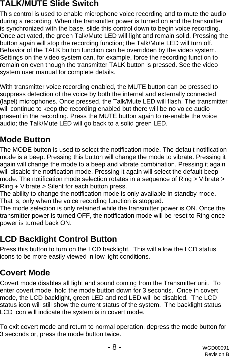   - 8 - WGD00091 Revision B TALK/MUTE Slide Switch This control is used to enable microphone voice recording and to mute the audio during a recording. When the transmitter power is turned on and the transmitter is synchronized with the base, slide this control down to begin voice recording. Once activated, the green Talk/Mute LED will light and remain solid. Pressing the button again will stop the recording function; the Talk/Mute LED will turn off. Behavior of the TALK button function can be overridden by the video system. Settings on the video system can, for example, force the recording function to remain on even though the transmitter TALK button is pressed. See the video system user manual for complete details.  With transmitter voice recording enabled, the MUTE button can be pressed to suppress detection of the voice by both the internal and externally connected (lapel) microphones. Once pressed, the Talk/Mute LED will flash. The transmitter will continue to keep the recording enabled but there will be no voice audio present in the recording. Press the MUTE button again to re-enable the voice audio; the Talk/Mute LED will go back to a solid green LED. Mode Button The MODE button is used to select the notification mode. The default notification mode is a beep. Pressing this button will change the mode to vibrate. Pressing it again will change the mode to a beep and vibrate combination. Pressing it again will disable the notification mode. Pressing it again will select the default beep mode. The notification mode selection rotates in a sequence of Ring > Vibrate > Ring + Vibrate > Silent for each button press. The ability to change the notification mode is only available in standby mode. That is, only when the voice recording function is stopped. The mode selection is only retained while the transmitter power is ON. Once the transmitter power is turned OFF, the notification mode will be reset to Ring once power is turned back ON. LCD Backlight Control Button Press this button to turn on the LCD backlight.  This will allow the LCD status icons to be more easily viewed in low light conditions. Covert Mode Covert mode disables all light and sound coming from the Transmitter unit.  To enter covert mode, hold the mode button down for 3 seconds.  Once in covert mode, the LCD backlight, green LED and red LED will be disabled.  The LCD status icon will still show the current status of the system.  The backlight status LCD icon will indicate the system is in covert mode.  To exit covert mode and return to normal operation, depress the mode button for 3 seconds or, press the mode button twice. 