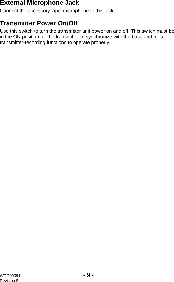 WGD00091  - 9 -   Revision B External Microphone Jack Connect the accessory lapel microphone to this jack. Transmitter Power On/Off Use this switch to turn the transmitter unit power on and off. This switch must be in the ON position for the transmitter to synchronize with the base and for all transmitter-recording functions to operate properly. 