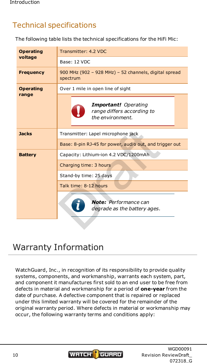 IntroductionTechnical specificationsThe following table lists the technical specifications for the HiFi Mic:OperatingvoltageTransmitter: 4.2 VDCBase: 12 VDCFrequency 900 MHz (902 &ndash; 928 MHz) &ndash; 52 channels, digital spreadspectrumOperatingrangeOver 1 mile in open line of sightImportant! Operatingrange differs according tothe environment.Jacks Transmitter: Lapel microphone jackBase: 8-pin RJ-45 for power, audio out, and trigger outBattery Capacity: Lithium-ion 4.2 VDC/1200mAhCharging time: 3 hoursStand-by time: 25 daysTalk time: 8-12 hoursNote: Performance candegrade as the battery ages.Warranty InformationWatchGuard, Inc., in recognition of its responsibility to provide qualitysystems, components, and workmanship, warrants each system, part,and component it manufactures first sold to an end user to be free fromdefects in material and workmanship for a period of one-year from thedate of purchase. A defective component that is repaired or replacedunder this limited warranty will be covered for the remainder of theoriginal warranty period. Where defects in material or workmanship mayoccur, the following warranty terms and conditions apply:10WGD00091Revision ReviewDraft_072318_GDraft